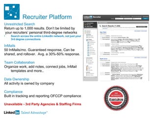 Recruiter Platform Unrestricted Search Return up to 1,000 results. Don’t be limited by your recruiters’ personal third-degree networks  Search across the entire LinkedIn network, not just your 3rd degree connections InMails 50 InMails/mo. Guaranteed response, Can be  shared, and rollover.  Avg. a 30%-50% response. Team Collaboration Organize work, add notes, connect jobs, InMail templates and more.. Data Ownership  All activity is owned by company  Compliance Built in tracking and reporting OFCCP compliance Unavailable - 3rd Party Agencies & Staffing Firms 