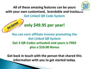 All of these amazing features can be yours
with your own customized, brandable and trackable
              Get Linked QR Code System

            only $49.95 per year!
    You can earn affiliate income promoting the
              Get Linked QR System
    Get 3 QR Codes activated and yours is FREE
               plus a $10.00 Bonus

 Get back in touch with the person that shared this
     information with you to get started today.
 