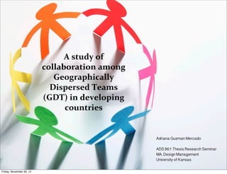 A	
  study	
  of	
  
                          collaboration	
  among	
  	
  
                             Geographically	
  
                            Dispersed	
  Teams	
  
                          (GDT)	
  in	
  developing	
  
                                countries


                                                           Adriana Guzman Mercado

                                                           ADS 861 Thesis Research Seminar
                                                           MA. Design Management
                                                           University of Kansas

Friday, November 30, 12
 