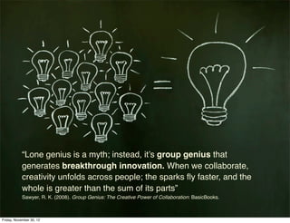“Lone genius is a myth; instead, it’s group genius that
            generates breakthrough innovation. When we collaborate,
            creativity unfolds across people; the sparks ﬂy faster, and the
            whole is greater than the sum of its parts”
            Sawyer, R. K. (2008). Group Genius: The Creative Power of Collaboration: BasicBooks.



Friday, November 30, 12
 