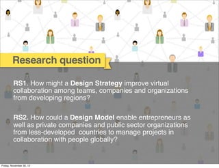 Research question

         RS1. How might a Design Strategy improve virtual
         collaboration among teams, companies and organizations
         from developing regions?

         RS2. How could a Design Model enable entrepreneurs as
         well as private companies and public sector organizations
         from less-developed countries to manage projects in
         collaboration with people globally?


Friday, November 30, 12
 