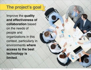 The project’s goal
           Improve the quality
           and effectiveness of
           collaboration based
           on the needs of
           people and
           organizations in this
           context, particularly in
           environments where
           access to the best
           technology is
           limited.


Friday, November 30, 12
 