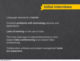 Initial interviews

             Language represents a barrier

             Constant problems with technology devices and
             applications.

             Lack of training on the use of tools.

             The most used type of videoconferencing is room-
             based video conferencing or pc based video
             conferencing

             Collaborative software and project management tools
             are expensive.


Friday, November 30, 12
 