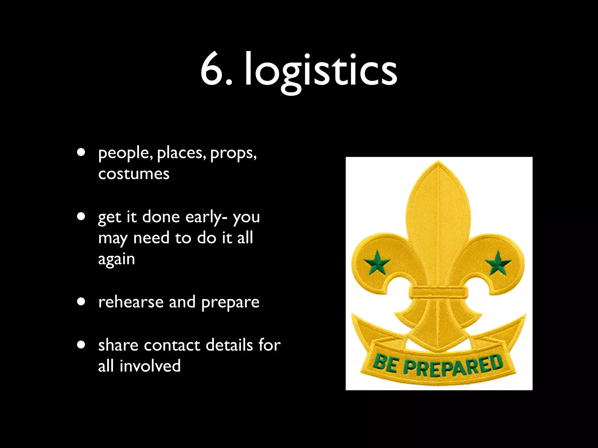 6. logistics
•   people, places, props,
    costumes

•   get it done early- you
    may need to do it all
    again

•   rehearse and prepare

•   share contact details for
    all involved
 