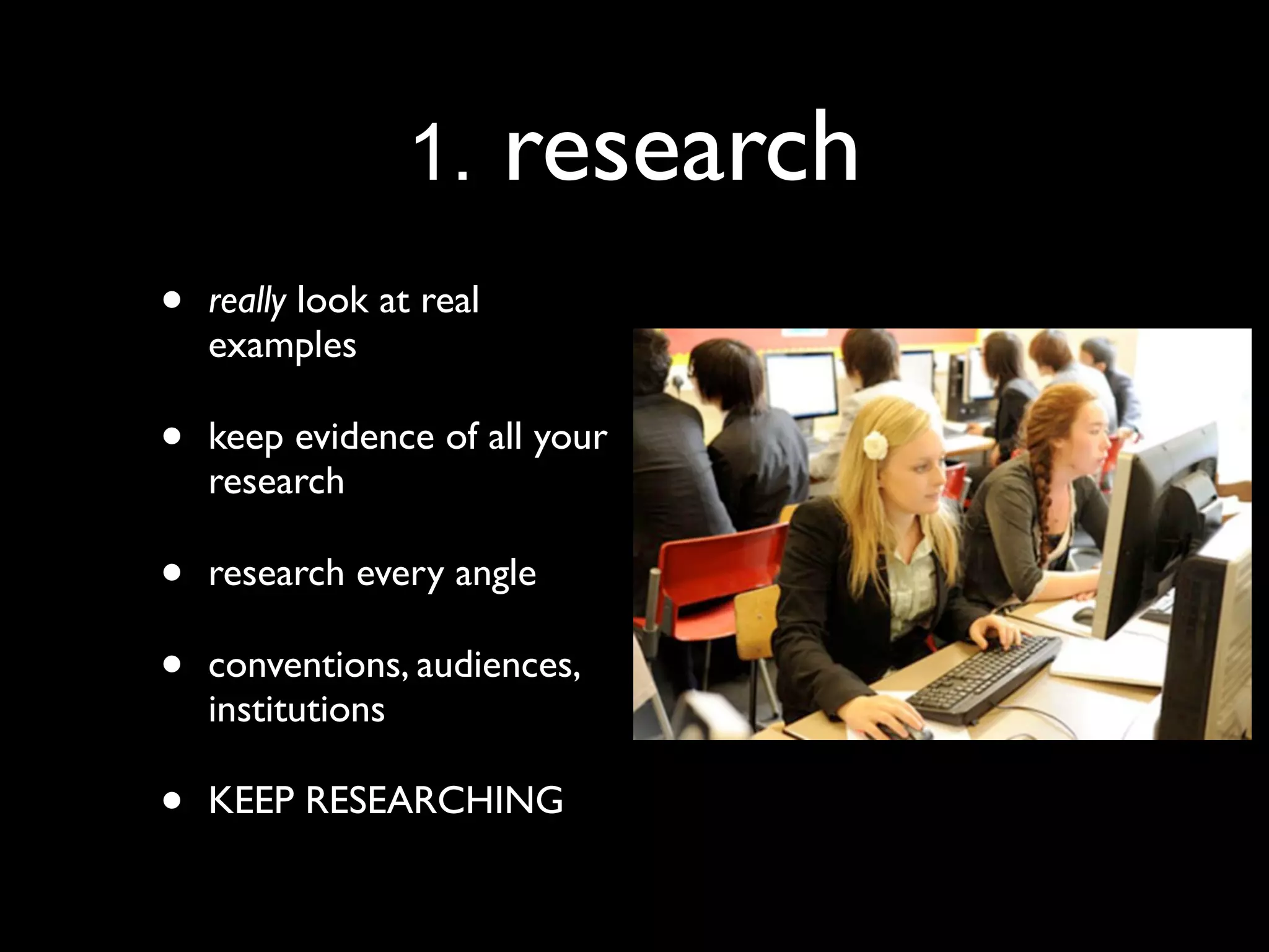 1.       research
•   really look at real
    examples

•   keep evidence of all your
    research

•   research every angle

•   conventions, audiences,
    institutions

•   KEEP RESEARCHING
 