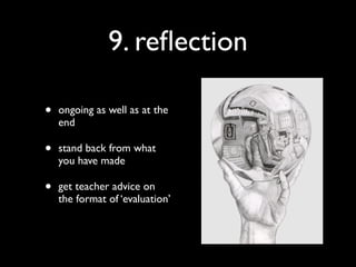 9. reﬂection

•   ongoing as well as at the
    end

•   stand back from what
    you have made

•   get teacher advice on
    the format of ‘evaluation’
 