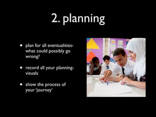 2. planning

•   plan for all eventualities-
    what could possibly go
    wrong?

•   record all your planning-
    visuals

•   show the process of
    your ‘journey’
 