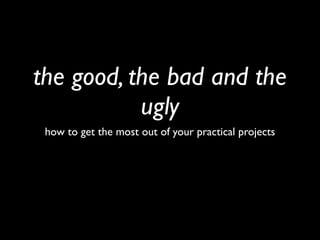 the good, the bad and the
           ugly
 how to get the most out of your practical projects
 