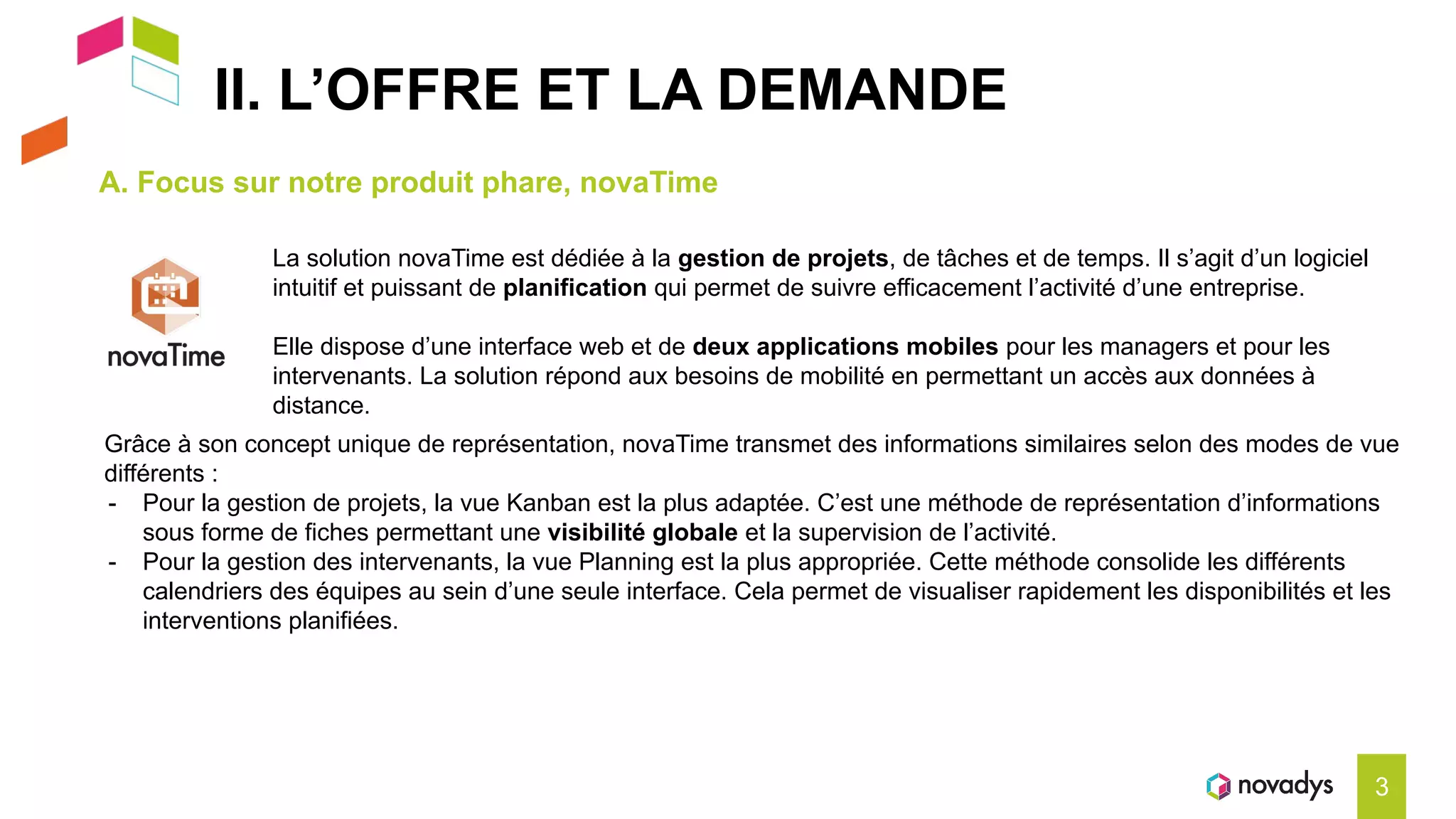 II. L’OFFRE ET LA DEMANDE
A. Focus sur notre produit phare, novaTime
3
Grâce à son concept unique de représentation, novaTime transmet des informations similaires selon des modes de vue
différents :
- Pour la gestion de projets, la vue Kanban est la plus adaptée. C’est une méthode de représentation d’informations
sous forme de fiches permettant une visibilité globale et la supervision de l’activité.
- Pour la gestion des intervenants, la vue Planning est la plus appropriée. Cette méthode consolide les différents
calendriers des équipes au sein d’une seule interface. Cela permet de visualiser rapidement les disponibilités et les
interventions planifiées.
La solution novaTime est dédiée à la gestion de projets, de tâches et de temps. Il s’agit d’un logiciel
intuitif et puissant de planification qui permet de suivre efficacement l’activité d’une entreprise.
Elle dispose d’une interface web et de deux applications mobiles pour les managers et pour les
intervenants. La solution répond aux besoins de mobilité en permettant un accès aux données à
distance.
 