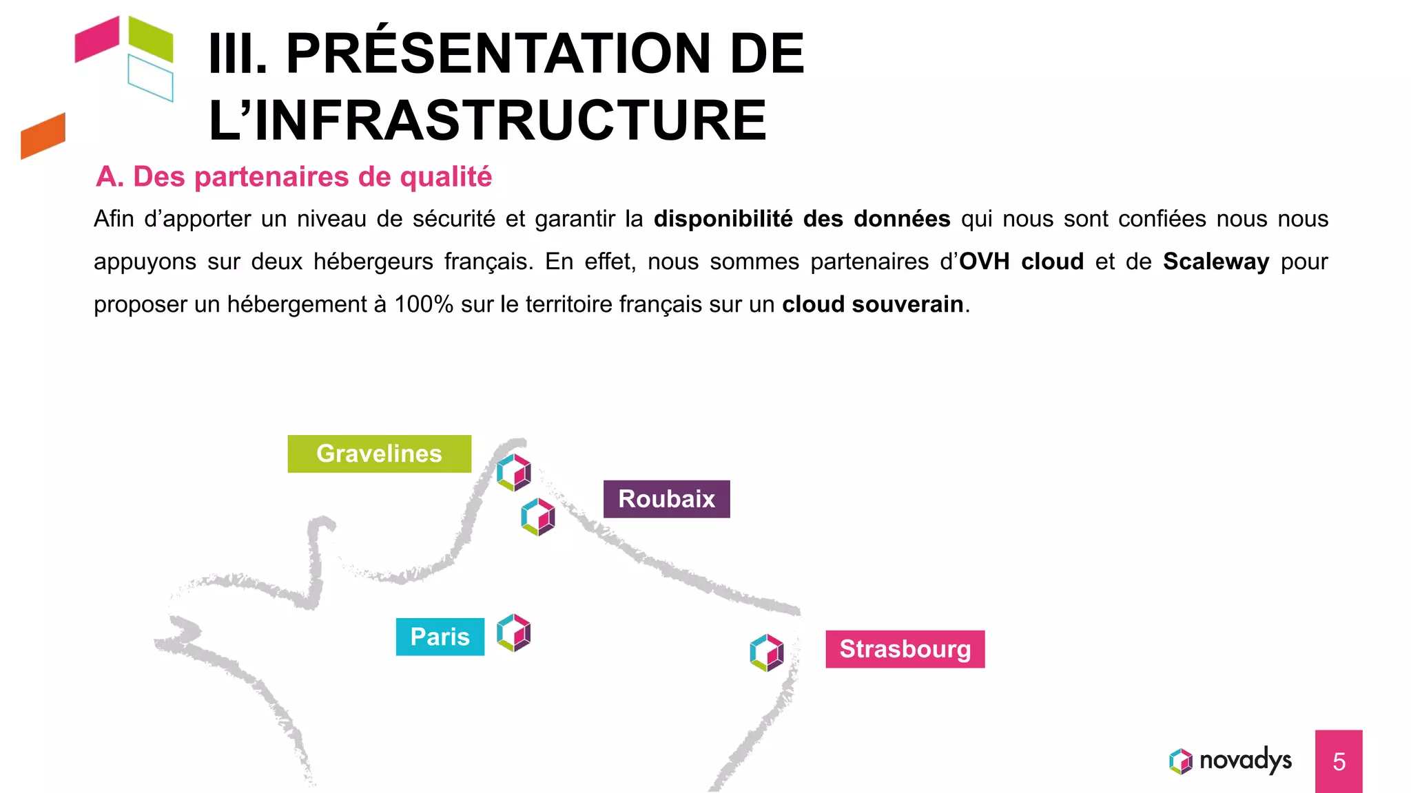 III. PRÉSENTATION DE
L’INFRASTRUCTURE
A. Des partenaires de qualité
5
Strasbourg
Paris
Roubaix
Gravelines
Afin d’apporter un niveau de sécurité et garantir la disponibilité des données qui nous sont confiées nous nous
appuyons sur deux hébergeurs français. En effet, nous sommes partenaires d’OVH cloud et de Scaleway pour
proposer un hébergement à 100% sur le territoire français sur un cloud souverain.
 