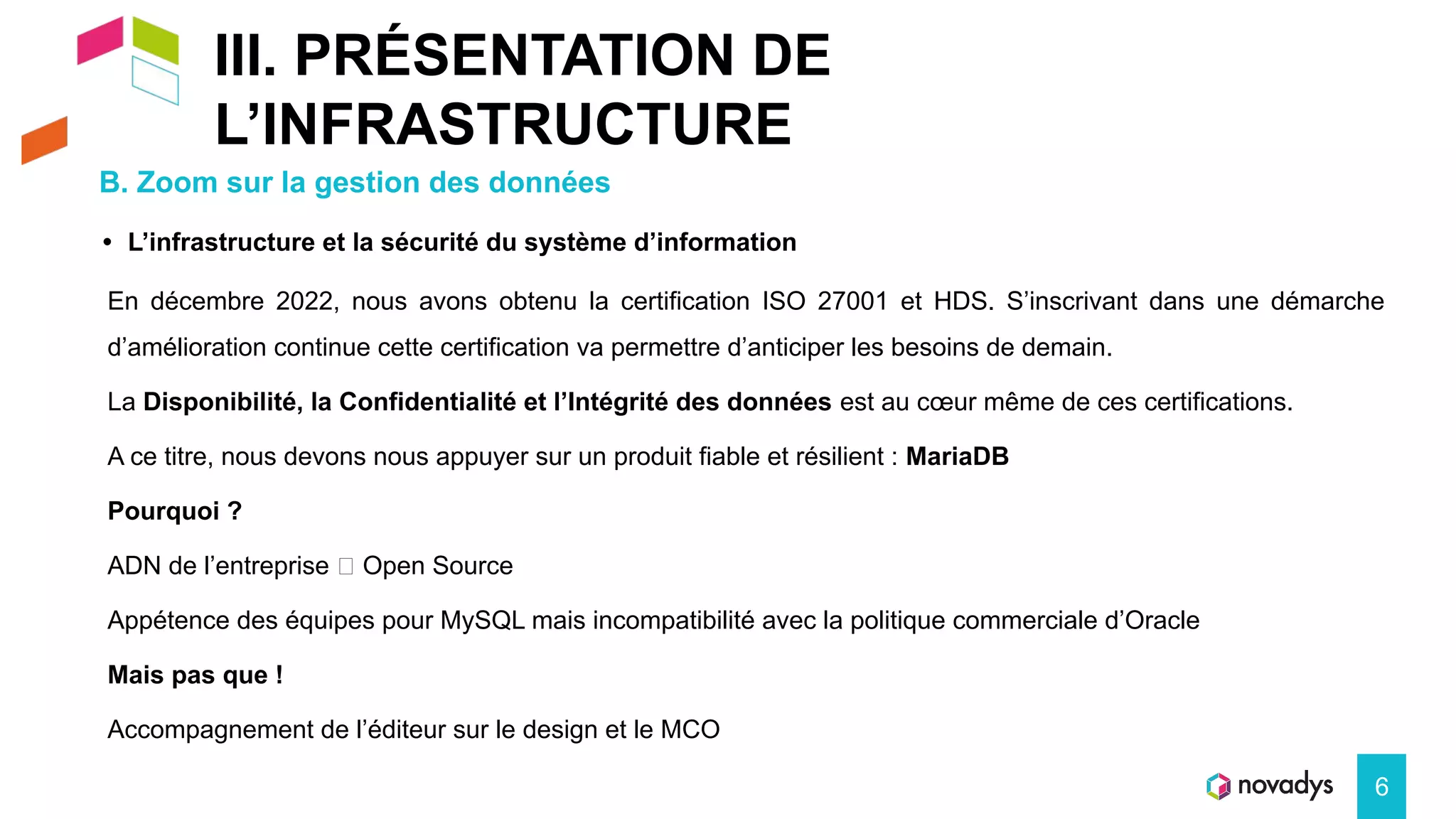 III. PRÉSENTATION DE
L’INFRASTRUCTURE
B. Zoom sur la gestion des données
6
• L’infrastructure et la sécurité du système d’information
En décembre 2022, nous avons obtenu la certification ISO 27001 et HDS. S’inscrivant dans une démarche
d’amélioration continue cette certification va permettre d’anticiper les besoins de demain.
La Disponibilité, la Confidentialité et l’Intégrité des données est au cœur même de ces certifications.
A ce titre, nous devons nous appuyer sur un produit fiable et résilient : MariaDB
Pourquoi ?
ADN de l’entreprise 🡺 Open Source
Appétence des équipes pour MySQL mais incompatibilité avec la politique commerciale d’Oracle
Mais pas que !
Accompagnement de l’éditeur sur le design et le MCO
 