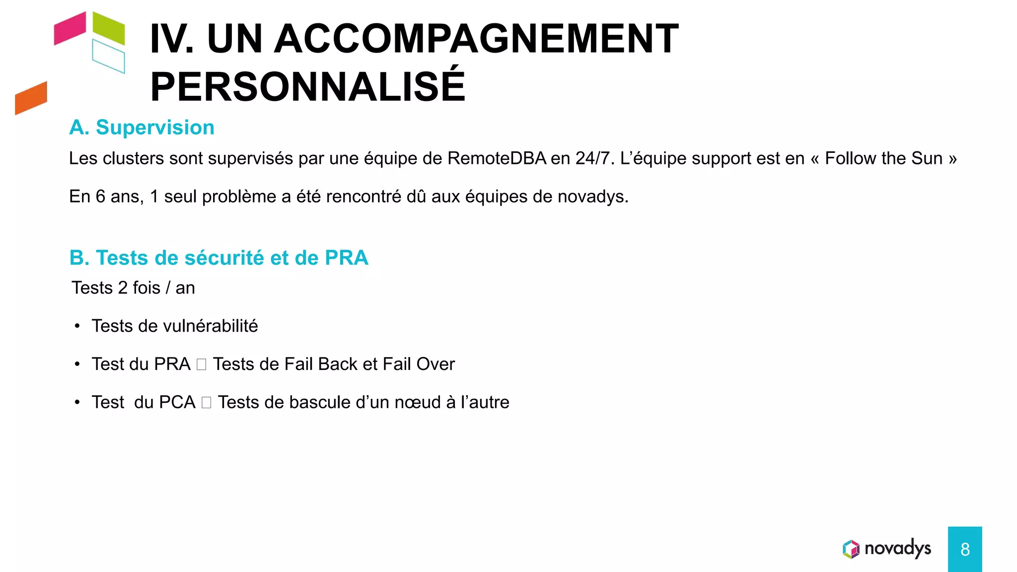 IV. UN ACCOMPAGNEMENT
PERSONNALISÉ
A. Supervision
8
Les clusters sont supervisés par une équipe de RemoteDBA en 24/7. L’équipe support est en « Follow the Sun »
En 6 ans, 1 seul problème a été rencontré dû aux équipes de novadys.
B. Tests de sécurité et de PRA
Tests 2 fois / an
• Tests de vulnérabilité
• Test du PRA 🡺 Tests de Fail Back et Fail Over
• Test du PCA 🡺 Tests de bascule d’un nœud à l’autre
 