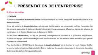 I. PRÉSENTATION DE L’ENTREPRISE
B. Cœur de métier
2
NOVADYS est éditeur de solutions cloud sur les thématiques du travail collaboratif, de l’infrastructure et de la
dématérialisation.
En ce qui concerne la dématérialisation, cela consiste à accompagner les entreprises à maîtriser l’acquisition des
flux entrants, automatiser le traitement des données et gérer les processus de diffusion au travers des solutions de
numérisation et de Gestion Electronique de Documents (GED).
Sur la partie infrastructure, il s’agit de permettre l’hébergement de données et la publication d’applications,
NOVADYS s’engage à fournir le stockage sur un cloud c’est-à-dire sur des serveurs basés en France pour garantir
un niveau de confidentialité.
Pour finir, le rôle de NOVADYS sur la thématique du travail collaboratif est de favoriser le travail d’équipe, fluidifier
la communication et optimiser la productivité. Cela se traduit par des solutions de partage de documents, de gestion
du temps et des tâches et d’espace collaboratif.
• L’activité
 