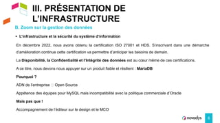 III. PRÉSENTATION DE
L’INFRASTRUCTURE
B. Zoom sur la gestion des données
6
• L’infrastructure et la sécurité du système d’information
En décembre 2022, nous avons obtenu la certification ISO 27001 et HDS. S’inscrivant dans une démarche
d’amélioration continue cette certification va permettre d’anticiper les besoins de demain.
La Disponibilité, la Confidentialité et l’Intégrité des données est au cœur même de ces certifications.
A ce titre, nous devons nous appuyer sur un produit fiable et résilient : MariaDB
Pourquoi ?
ADN de l’entreprise 🡺 Open Source
Appétence des équipes pour MySQL mais incompatibilité avec la politique commerciale d’Oracle
Mais pas que !
Accompagnement de l’éditeur sur le design et le MCO
 