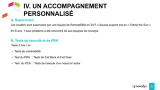 IV. UN ACCOMPAGNEMENT
PERSONNALISÉ
A. Supervision
8
Les clusters sont supervisés par une équipe de RemoteDBA en 24/7. L’équipe support est en « Follow the Sun »
En 6 ans, 1 seul problème a été rencontré dû aux équipes de novadys.
B. Tests de sécurité et de PRA
Tests 2 fois / an
• Tests de vulnérabilité
• Test du PRA 🡺 Tests de Fail Back et Fail Over
• Test du PCA 🡺 Tests de bascule d’un nœud à l’autre
 