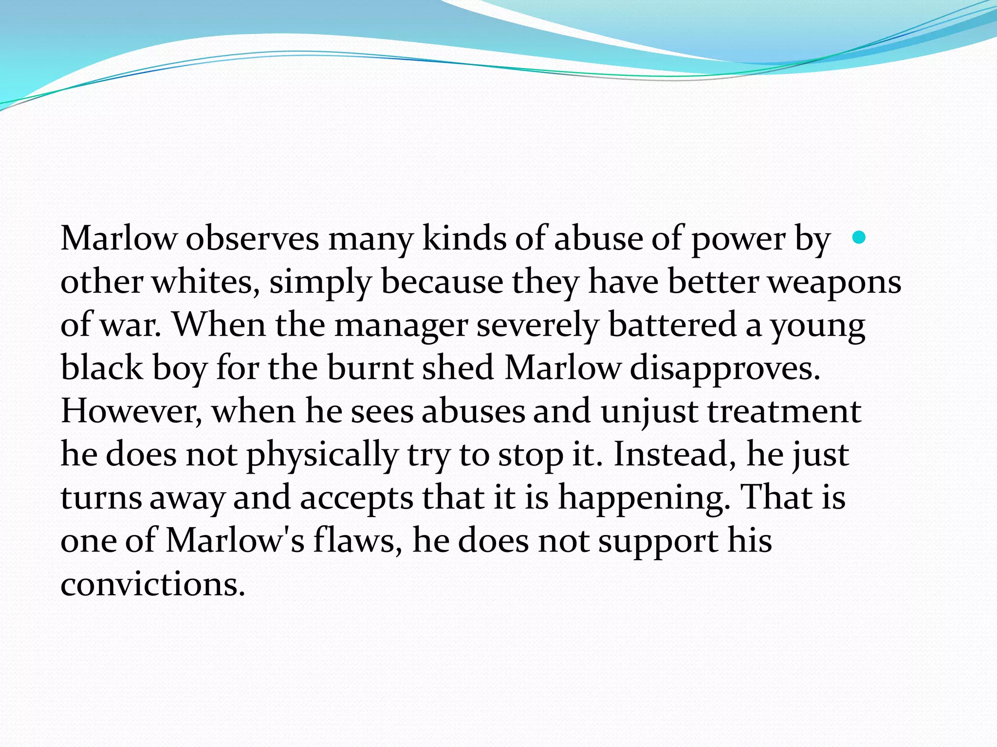 Marlow observes many kinds of abuse of power by
other whites, simply because they have better weapons
of war. When the manager severely battered a young
black boy for the burnt shed Marlow disapproves.
However, when he sees abuses and unjust treatment
he does not physically try to stop it. Instead, he just
turns away and accepts that it is happening. That is
one of Marlow's flaws, he does not support his
convictions.
 