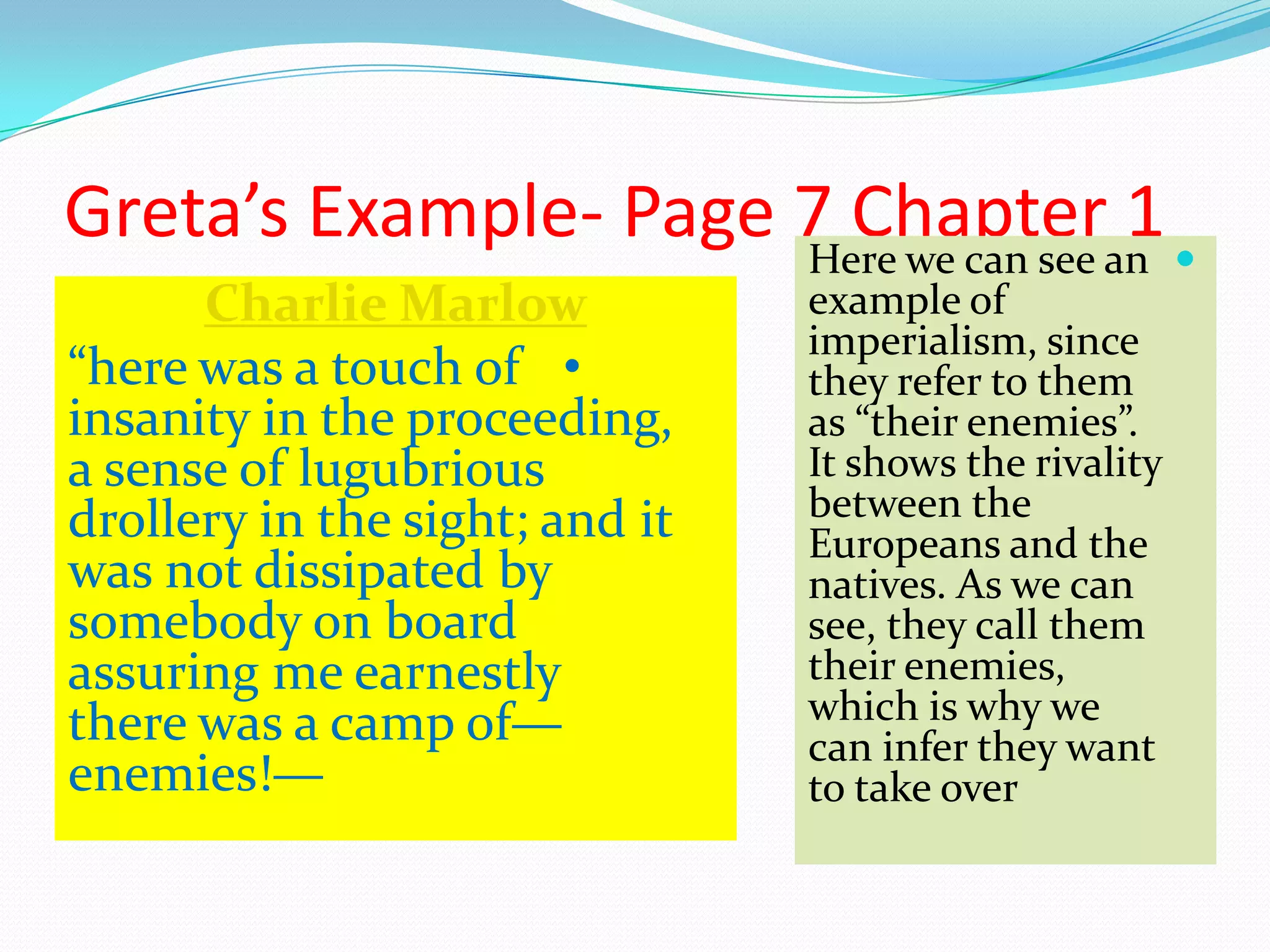 Greta’s Example- Page 7 Chapter 1Here we can see an
example of
imperialism, since
they refer to them
as “their enemies”.
It shows the rivality
between the
Europeans and the
natives. As we can
see, they call them
their enemies,
which is why we
can infer they want
to take over
Charlie Marlow
•“here was a touch of
insanity in the proceeding,
a sense of lugubrious
drollery in the sight; and it
was not dissipated by
somebody on board
assuring me earnestly
there was a camp of—
enemies!—
 