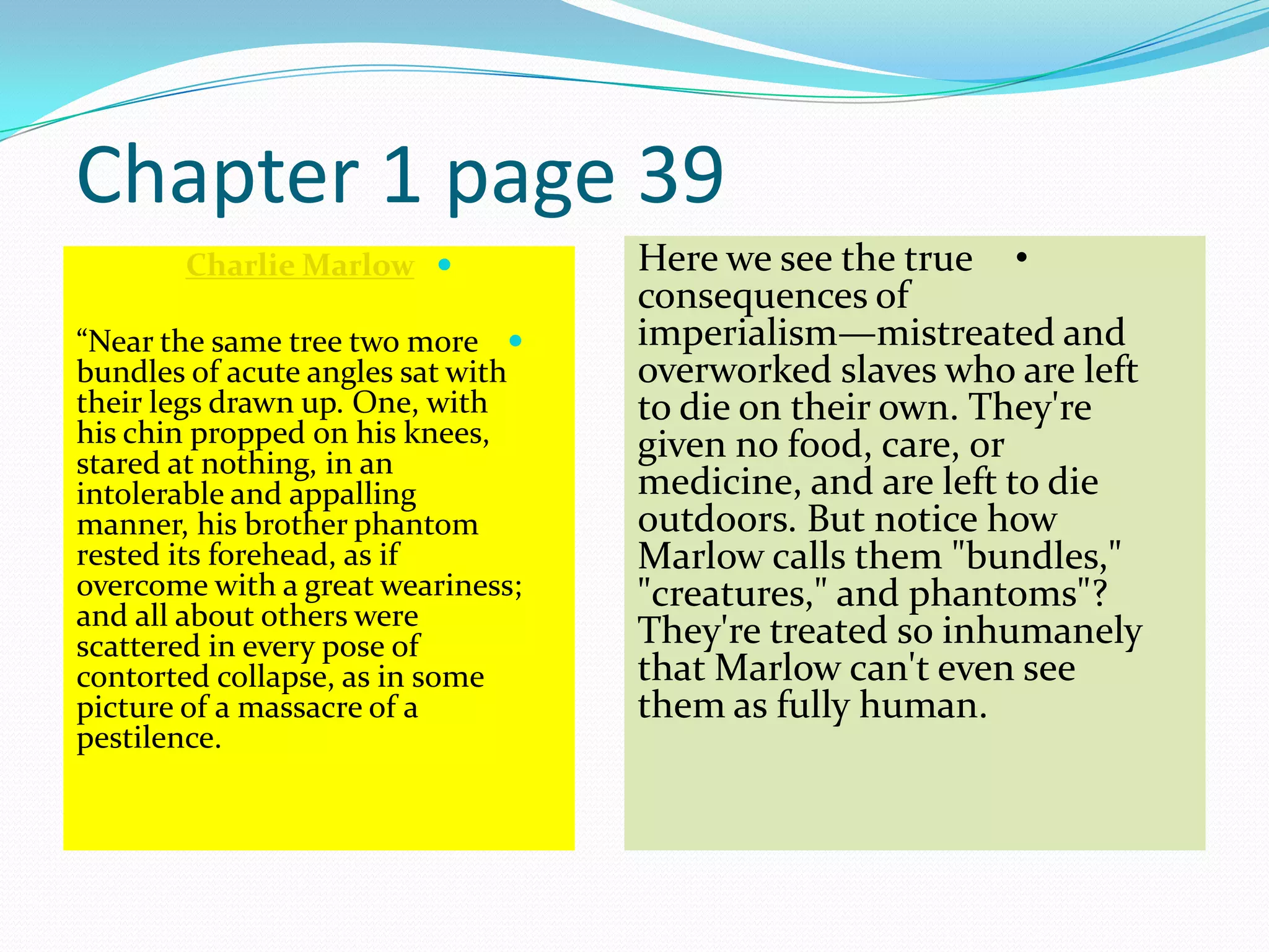 Chapter 1 page 39
Charlie Marlow
“Near the same tree two more
bundles of acute angles sat with
their legs drawn up. One, with
his chin propped on his knees,
stared at nothing, in an
intolerable and appalling
manner, his brother phantom
rested its forehead, as if
overcome with a great weariness;
and all about others were
scattered in every pose of
contorted collapse, as in some
picture of a massacre of a
pestilence.
•Here we see the true
consequences of
imperialism—mistreated and
overworked slaves who are left
to die on their own. They're
given no food, care, or
medicine, and are left to die
outdoors. But notice how
Marlow calls them "bundles,"
"creatures," and phantoms"?
They're treated so inhumanely
that Marlow can't even see
them as fully human.
 