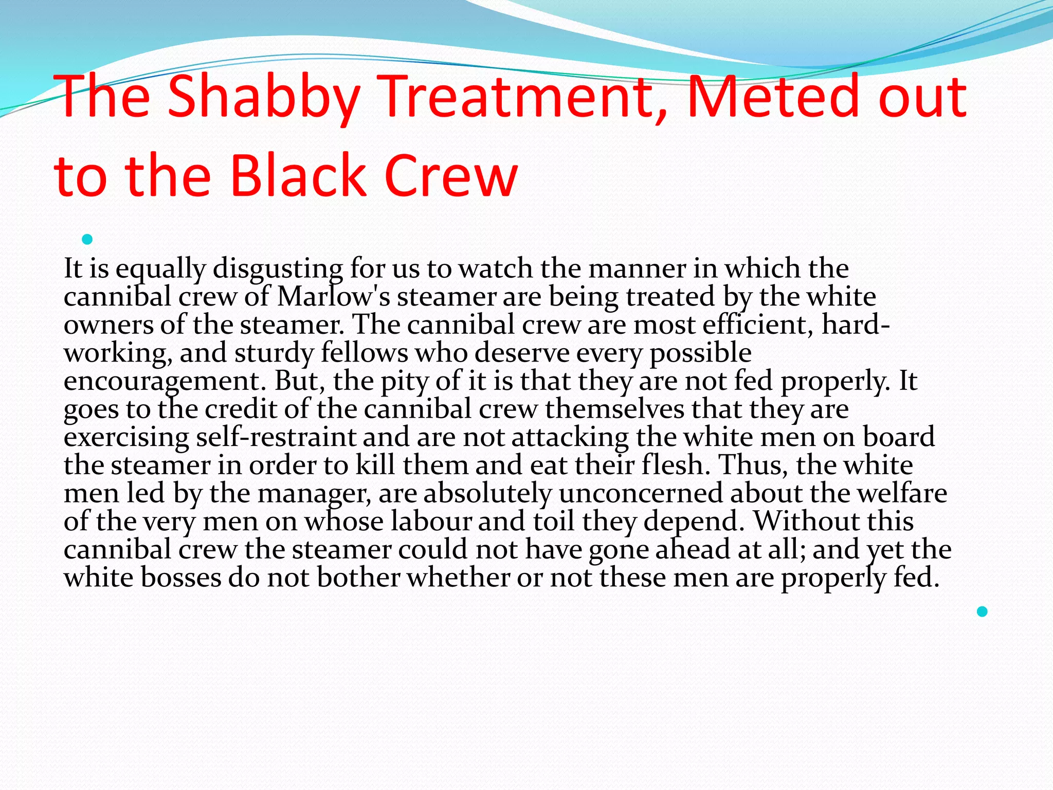 The Shabby Treatment, Meted out
to the Black Crew

It is equally disgusting for us to watch the manner in which the
cannibal crew of Marlow's steamer are being treated by the white
owners of the steamer. The cannibal crew are most efficient, hard-
working, and sturdy fellows who deserve every possible
encouragement. But, the pity of it is that they are not fed properly. It
goes to the credit of the cannibal crew themselves that they are
exercising self-restraint and are not attacking the white men on board
the steamer in order to kill them and eat their flesh. Thus, the white
men led by the manager, are absolutely unconcerned about the welfare
of the very men on whose labour and toil they depend. Without this
cannibal crew the steamer could not have gone ahead at all; and yet the
white bosses do not bother whether or not these men are properly fed.

 