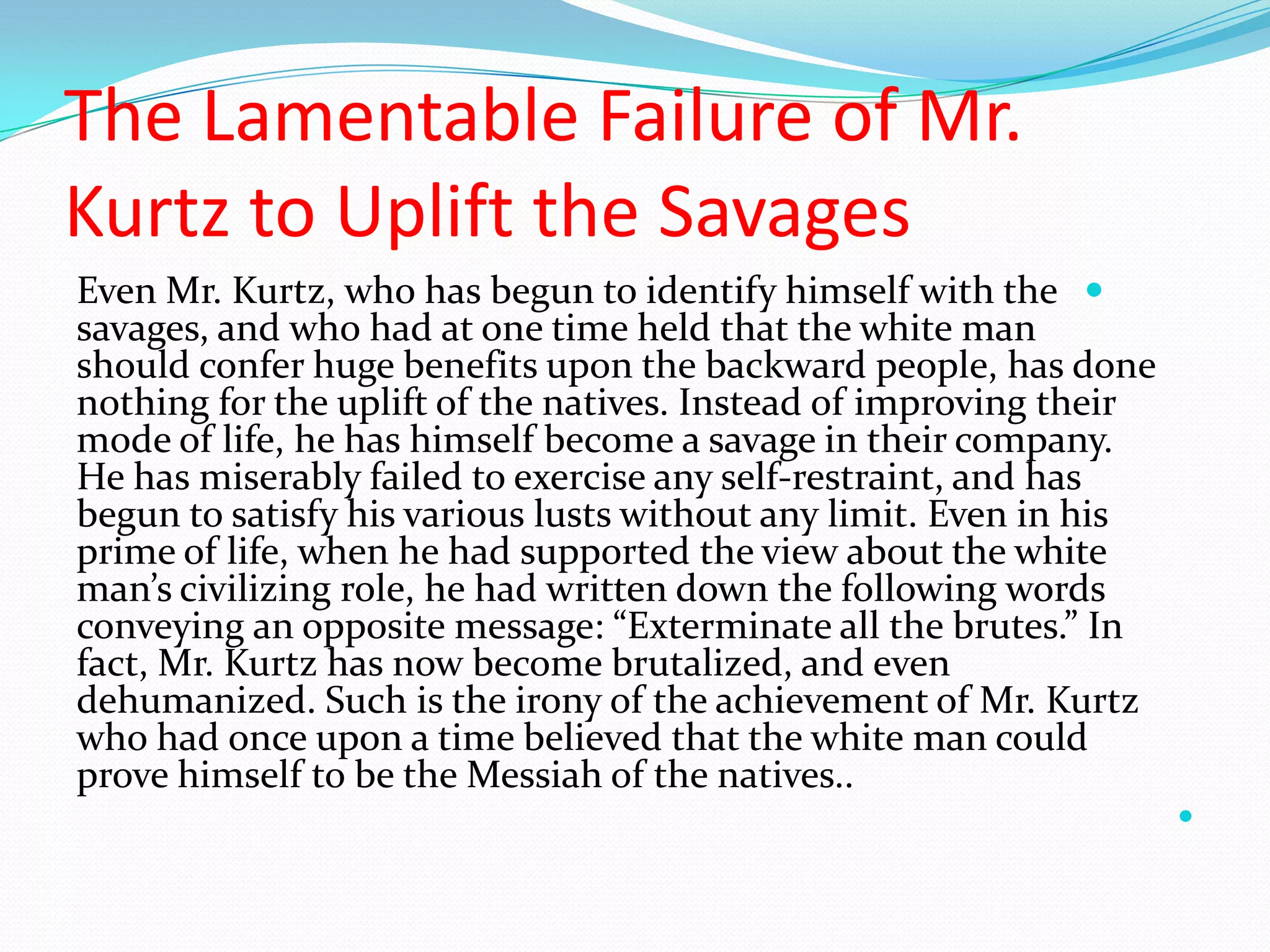 The Lamentable Failure of Mr.
Kurtz to Uplift the Savages
Even Mr. Kurtz, who has begun to identify himself with the
savages, and who had at one time held that the white man
should confer huge benefits upon the backward people, has done
nothing for the uplift of the natives. Instead of improving their
mode of life, he has himself become a savage in their company.
He has miserably failed to exercise any self-restraint, and has
begun to satisfy his various lusts without any limit. Even in his
prime of life, when he had supported the view about the white
man’s civilizing role, he had written down the following words
conveying an opposite message: “Exterminate all the brutes.” In
fact, Mr. Kurtz has now become brutalized, and even
dehumanized. Such is the irony of the achievement of Mr. Kurtz
who had once upon a time believed that the white man could
prove himself to be the Messiah of the natives..

 