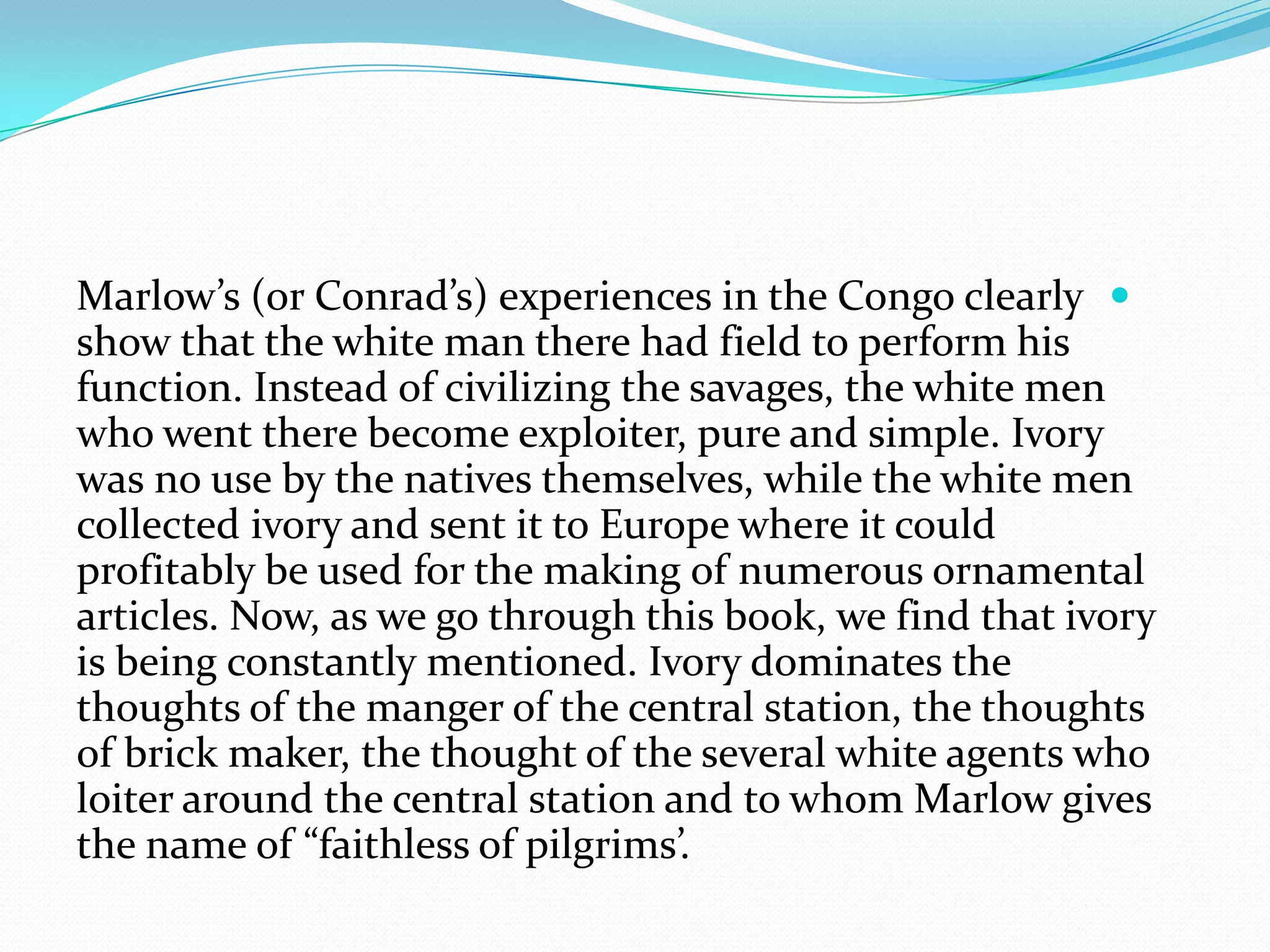 Marlow’s (or Conrad’s) experiences in the Congo clearly
show that the white man there had field to perform his
function. Instead of civilizing the savages, the white men
who went there become exploiter, pure and simple. Ivory
was no use by the natives themselves, while the white men
collected ivory and sent it to Europe where it could
profitably be used for the making of numerous ornamental
articles. Now, as we go through this book, we find that ivory
is being constantly mentioned. Ivory dominates the
thoughts of the manger of the central station, the thoughts
of brick maker, the thought of the several white agents who
loiter around the central station and to whom Marlow gives
the name of “faithless of pilgrims’.
 