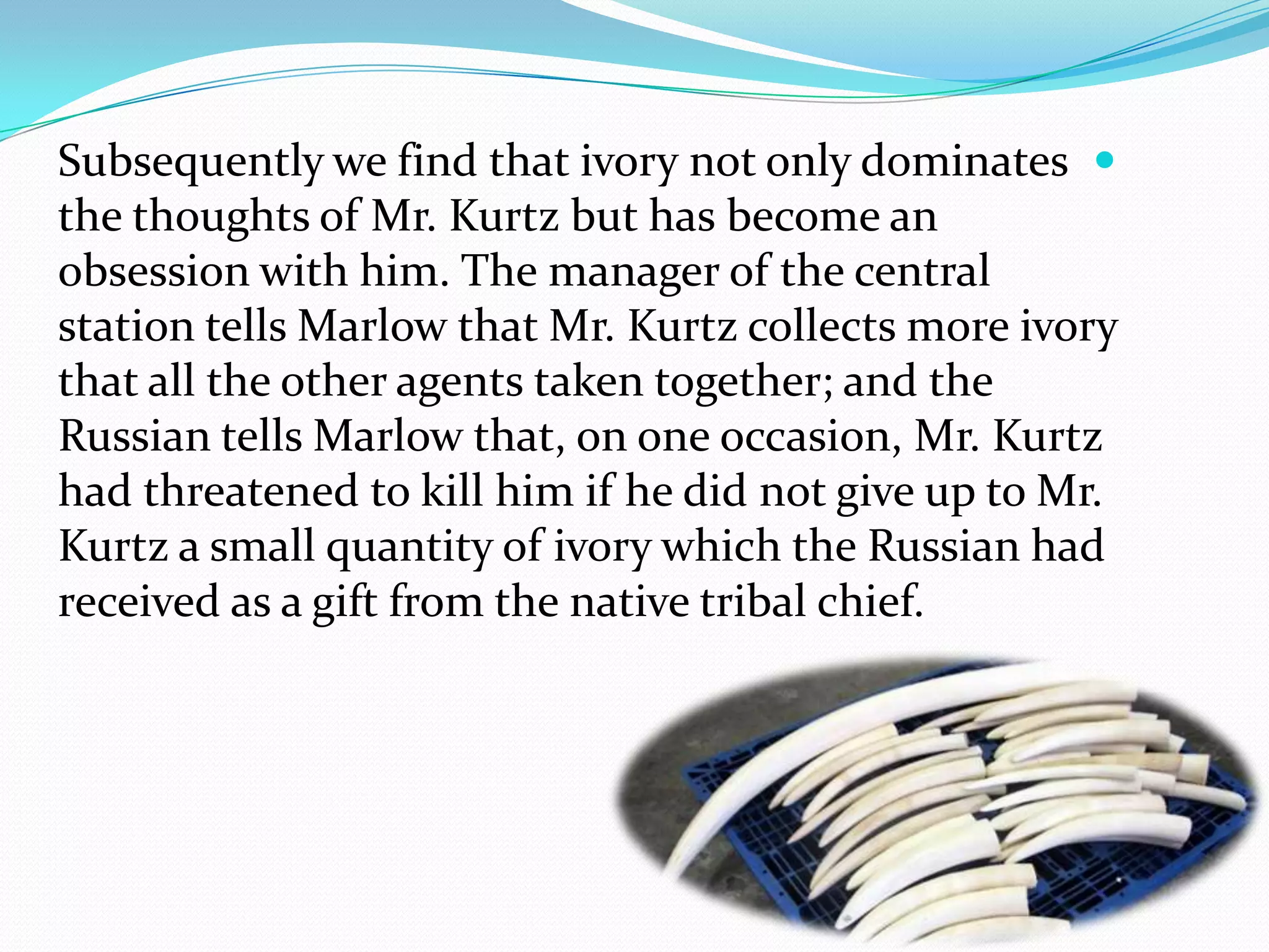 Subsequently we find that ivory not only dominates
the thoughts of Mr. Kurtz but has become an
obsession with him. The manager of the central
station tells Marlow that Mr. Kurtz collects more ivory
that all the other agents taken together; and the
Russian tells Marlow that, on one occasion, Mr. Kurtz
had threatened to kill him if he did not give up to Mr.
Kurtz a small quantity of ivory which the Russian had
received as a gift from the native tribal chief.
 