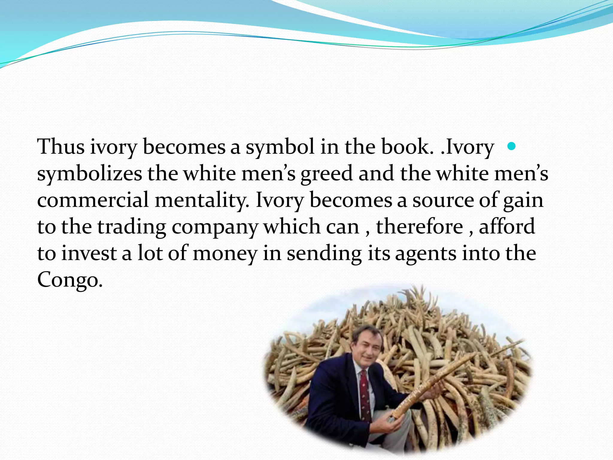 Thus ivory becomes a symbol in the book. .Ivory
symbolizes the white men’s greed and the white men’s
commercial mentality. Ivory becomes a source of gain
to the trading company which can , therefore , afford
to invest a lot of money in sending its agents into the
Congo.
 