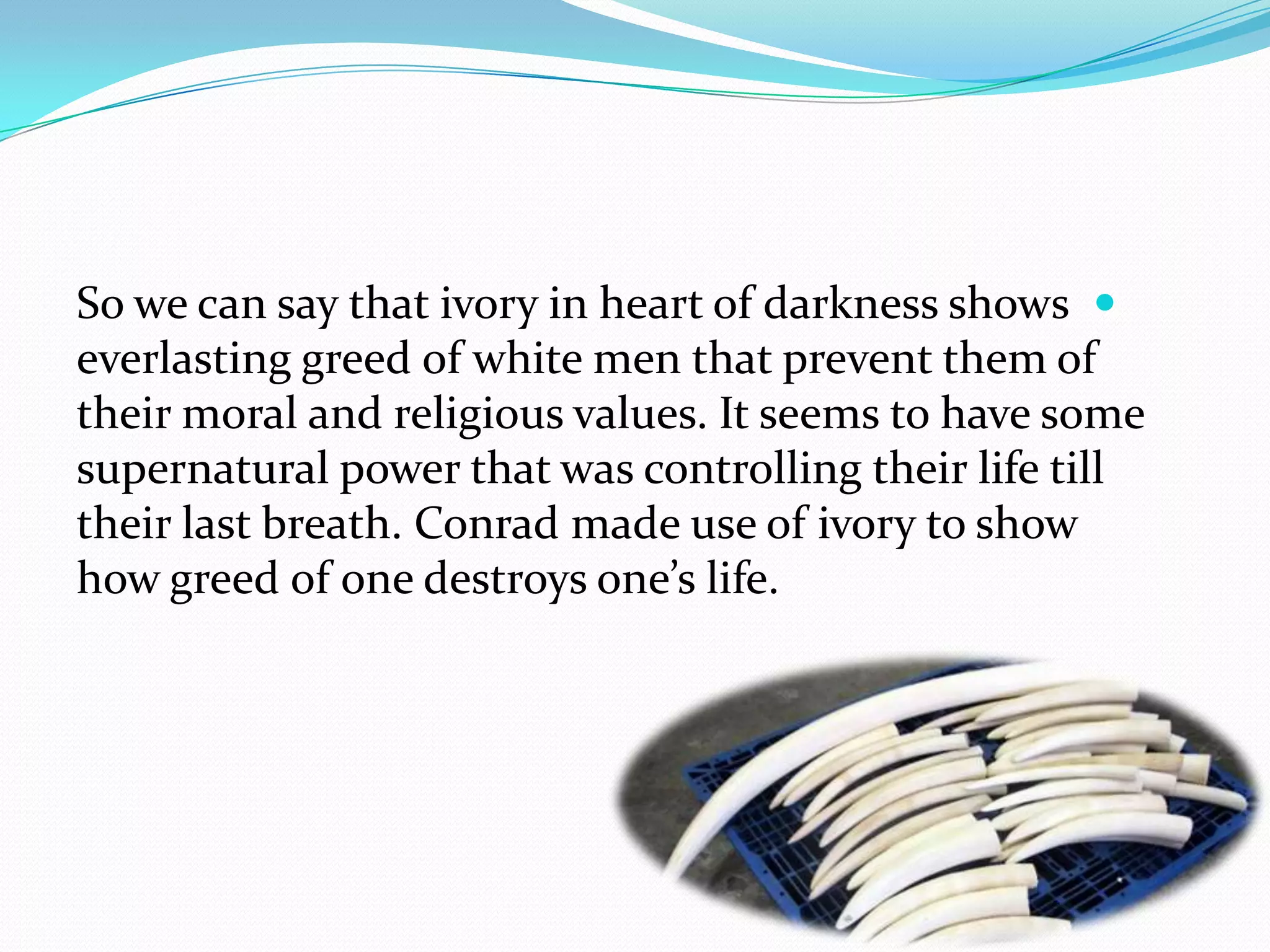 So we can say that ivory in heart of darkness shows
everlasting greed of white men that prevent them of
their moral and religious values. It seems to have some
supernatural power that was controlling their life till
their last breath. Conrad made use of ivory to show
how greed of one destroys one’s life.
 