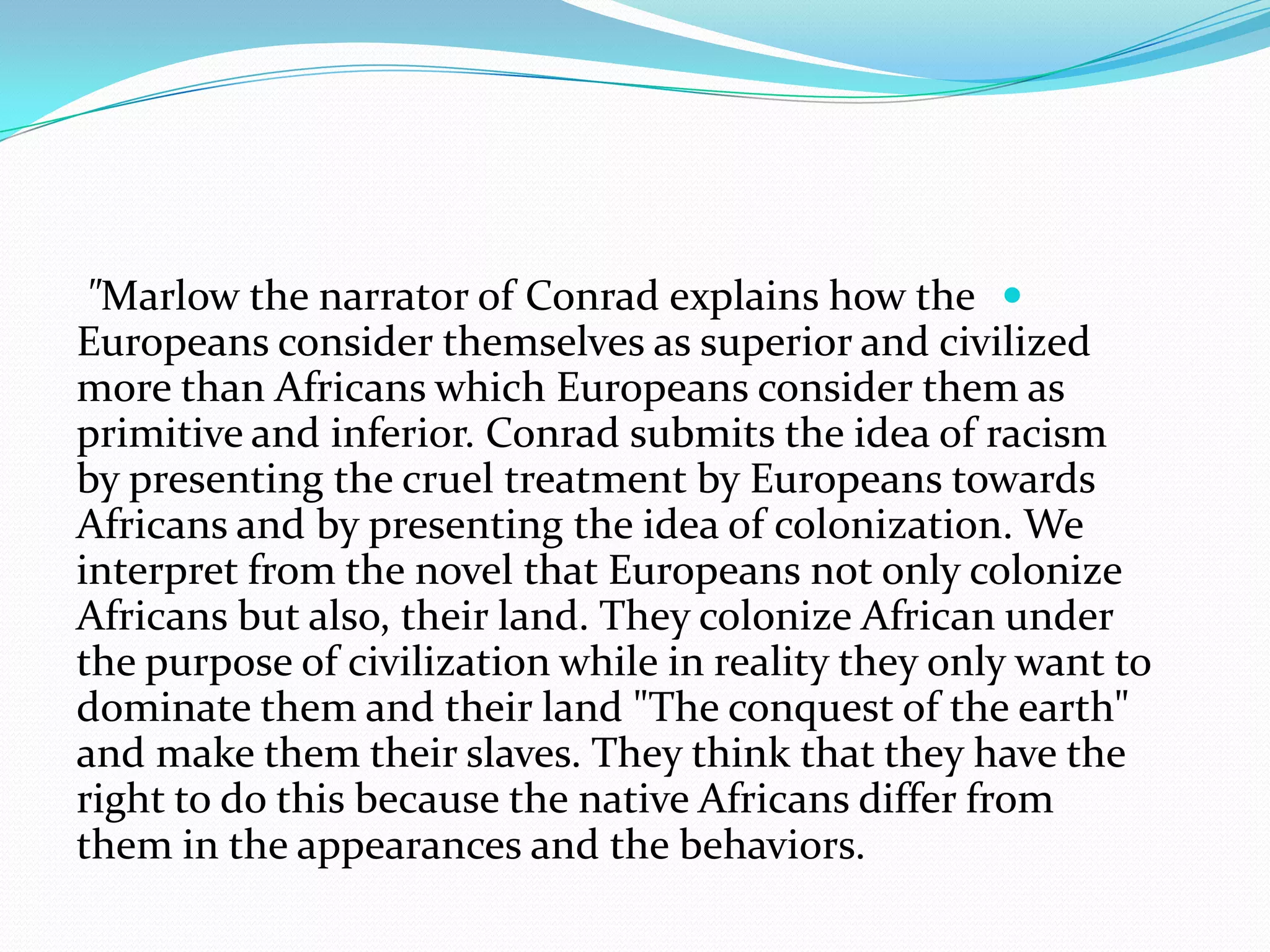 "Marlow the narrator of Conrad explains how the
Europeans consider themselves as superior and civilized
more than Africans which Europeans consider them as
primitive and inferior. Conrad submits the idea of racism
by presenting the cruel treatment by Europeans towards
Africans and by presenting the idea of colonization. We
interpret from the novel that Europeans not only colonize
Africans but also, their land. They colonize African under
the purpose of civilization while in reality they only want to
dominate them and their land "The conquest of the earth"
and make them their slaves. They think that they have the
right to do this because the native Africans differ from
them in the appearances and the behaviors.
 