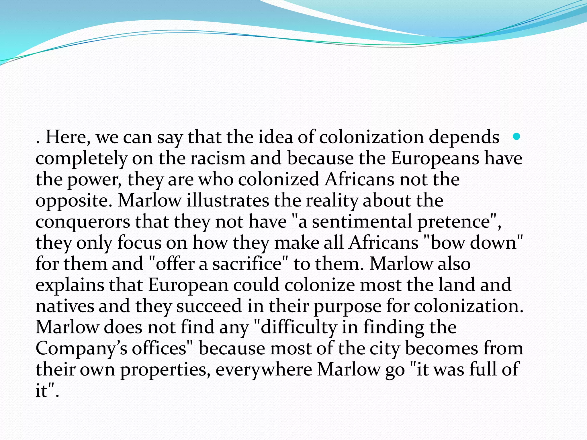. Here, we can say that the idea of colonization depends
completely on the racism and because the Europeans have
the power, they are who colonized Africans not the
opposite. Marlow illustrates the reality about the
conquerors that they not have "a sentimental pretence",
they only focus on how they make all Africans "bow down"
for them and "offer a sacrifice" to them. Marlow also
explains that European could colonize most the land and
natives and they succeed in their purpose for colonization.
Marlow does not find any "difficulty in finding the
Company’s offices" because most of the city becomes from
their own properties, everywhere Marlow go "it was full of
it".
 
