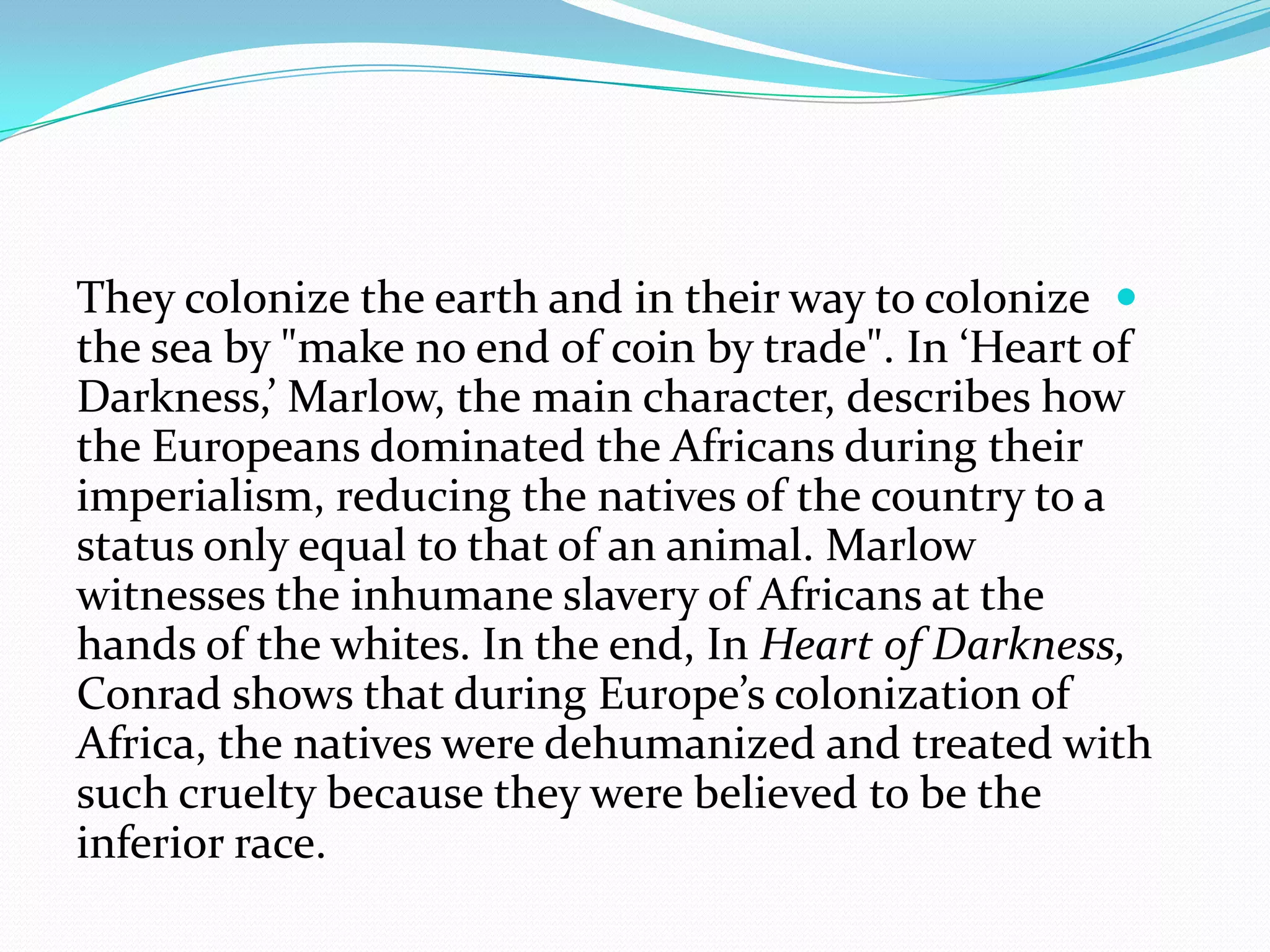 They colonize the earth and in their way to colonize
the sea by "make no end of coin by trade". In ‘Heart of
Darkness,’ Marlow, the main character, describes how
the Europeans dominated the Africans during their
imperialism, reducing the natives of the country to a
status only equal to that of an animal. Marlow
witnesses the inhumane slavery of Africans at the
hands of the whites. In the end, In Heart of Darkness,
Conrad shows that during Europe’s colonization of
Africa, the natives were dehumanized and treated with
such cruelty because they were believed to be the
inferior race.
 