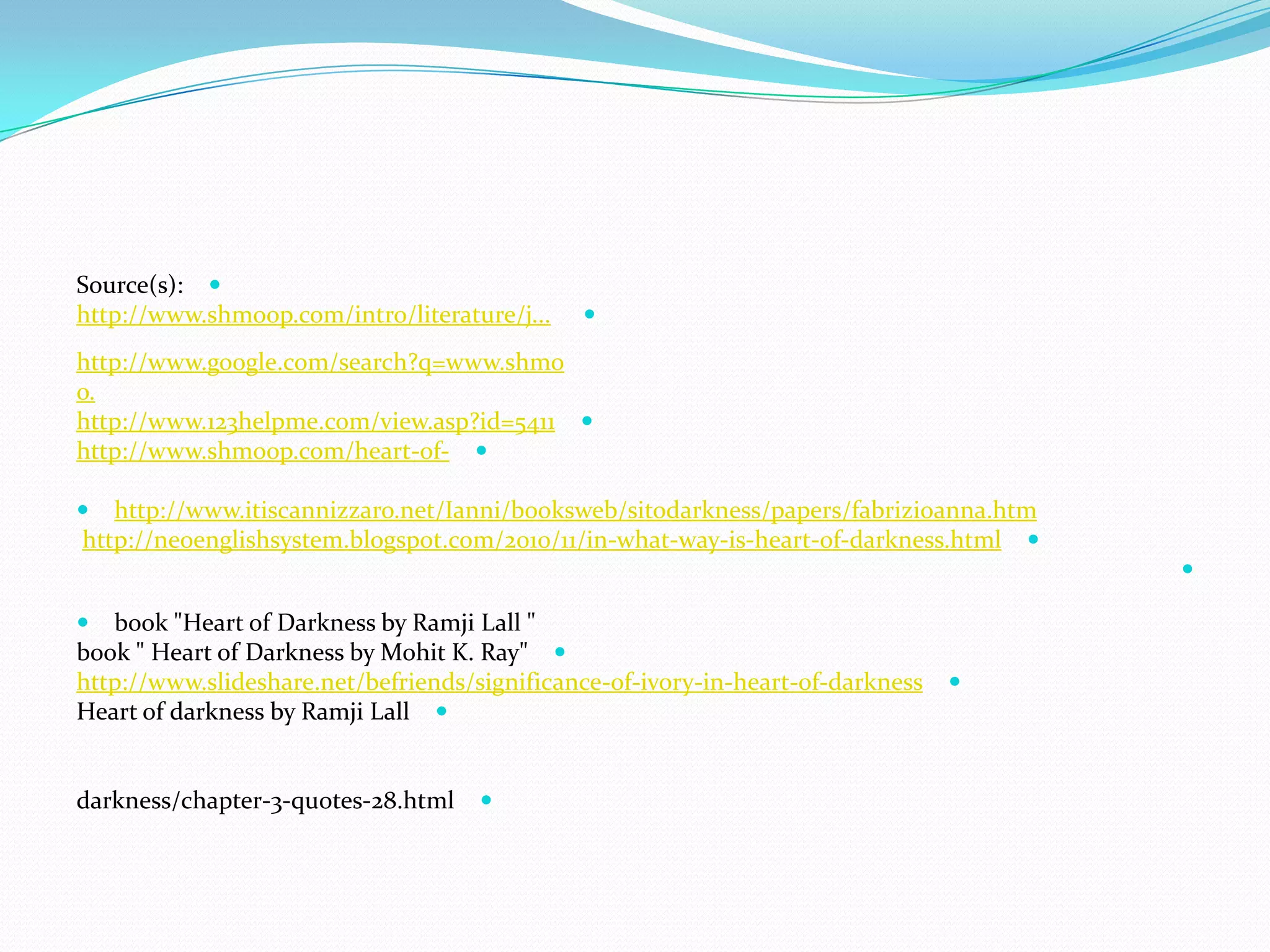 Source(s):
http://www.shmoop.com/intro/literature/j...
http://www.google.com/search?q=www.shmo
o.
5411helpme.com/view.asp?id=123http://www.
-of-http://www.shmoop.com/heart
 http://www.itiscannizzaro.net/Ianni/booksweb/sitodarkness/papers/fabrizioanna.htm
darkness.html-of-heart-is-way-what-/in11/2010http://neoenglishsystem.blogspot.com/

 book "Heart of Darkness by Ramji Lall "
book " Heart of Darkness by Mohit K. Ray"
darkness-of-heart-in-ivory-of-http://www.slideshare.net/befriends/significance
Heart of darkness by Ramji Lall
darkness/chapter-3-quotes-28.html
 