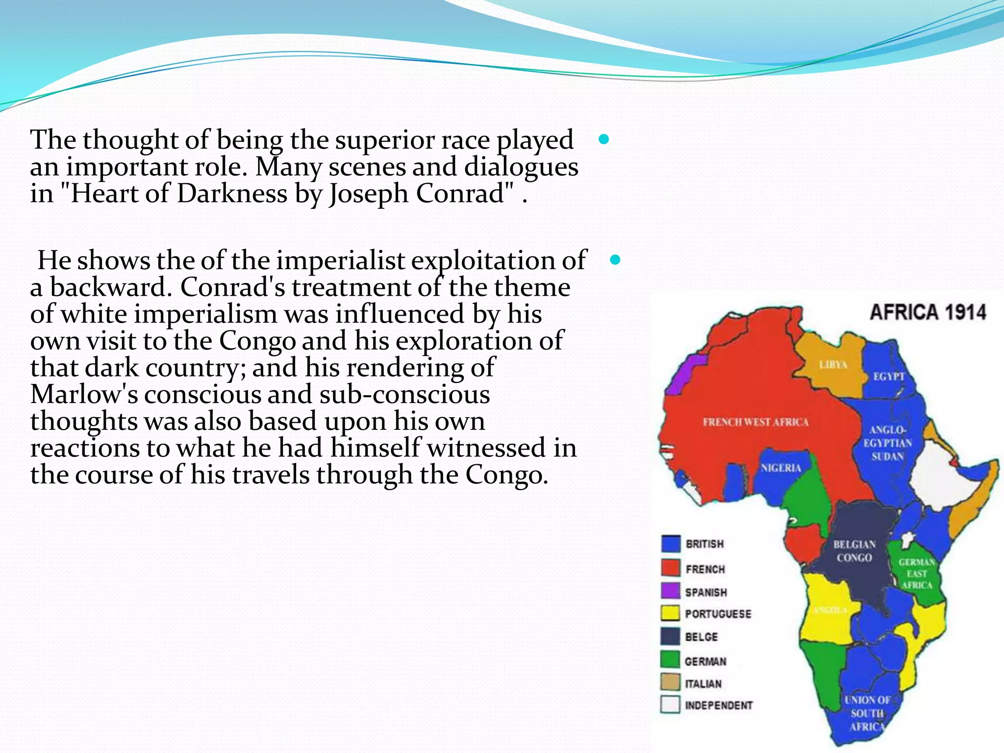 The thought of being the superior race played
an important role. Many scenes and dialogues
in "Heart of Darkness by Joseph Conrad" .
He shows the of the imperialist exploitation of
a backward. Conrad's treatment of the theme
of white imperialism was influenced by his
own visit to the Congo and his exploration of
that dark country; and his rendering of
Marlow's conscious and sub-conscious
thoughts was also based upon his own
reactions to what he had himself witnessed in
the course of his travels through the Congo.
 