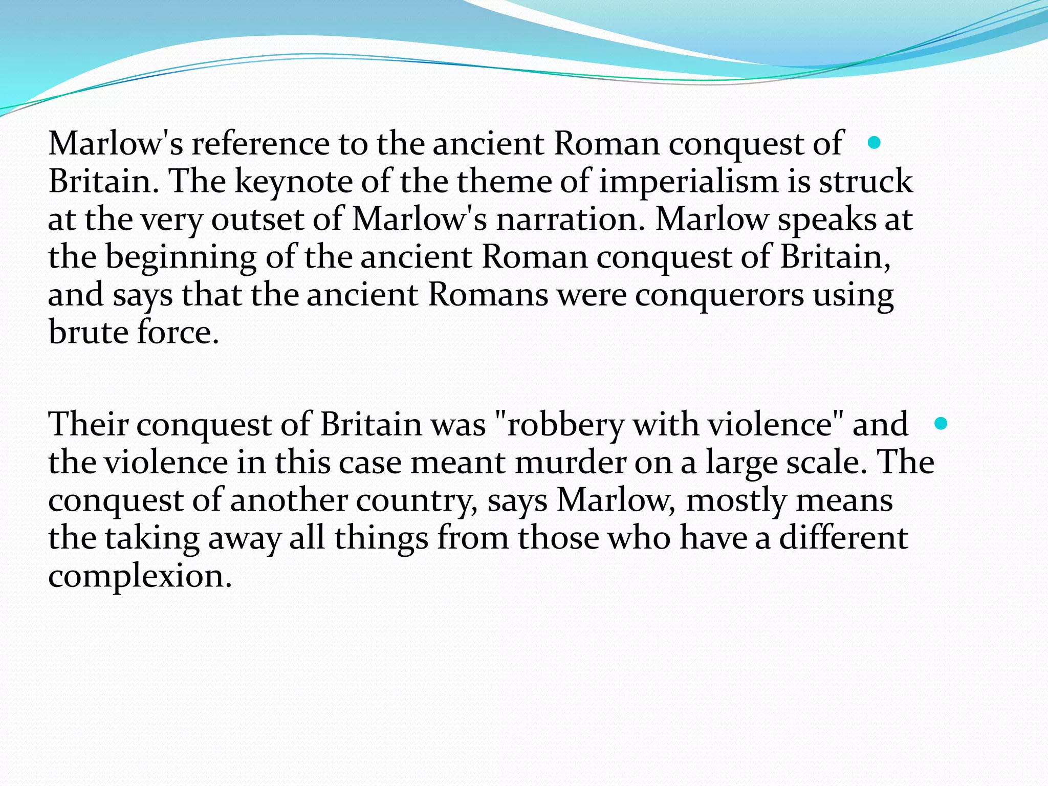 Marlow's reference to the ancient Roman conquest of
Britain. The keynote of the theme of imperialism is struck
at the very outset of Marlow's narration. Marlow speaks at
the beginning of the ancient Roman conquest of Britain,
and says that the ancient Romans were conquerors using
brute force.
Their conquest of Britain was "robbery with violence" and
the violence in this case meant murder on a large scale. The
conquest of another country, says Marlow, mostly means
the taking away all things from those who have a different
complexion.
 