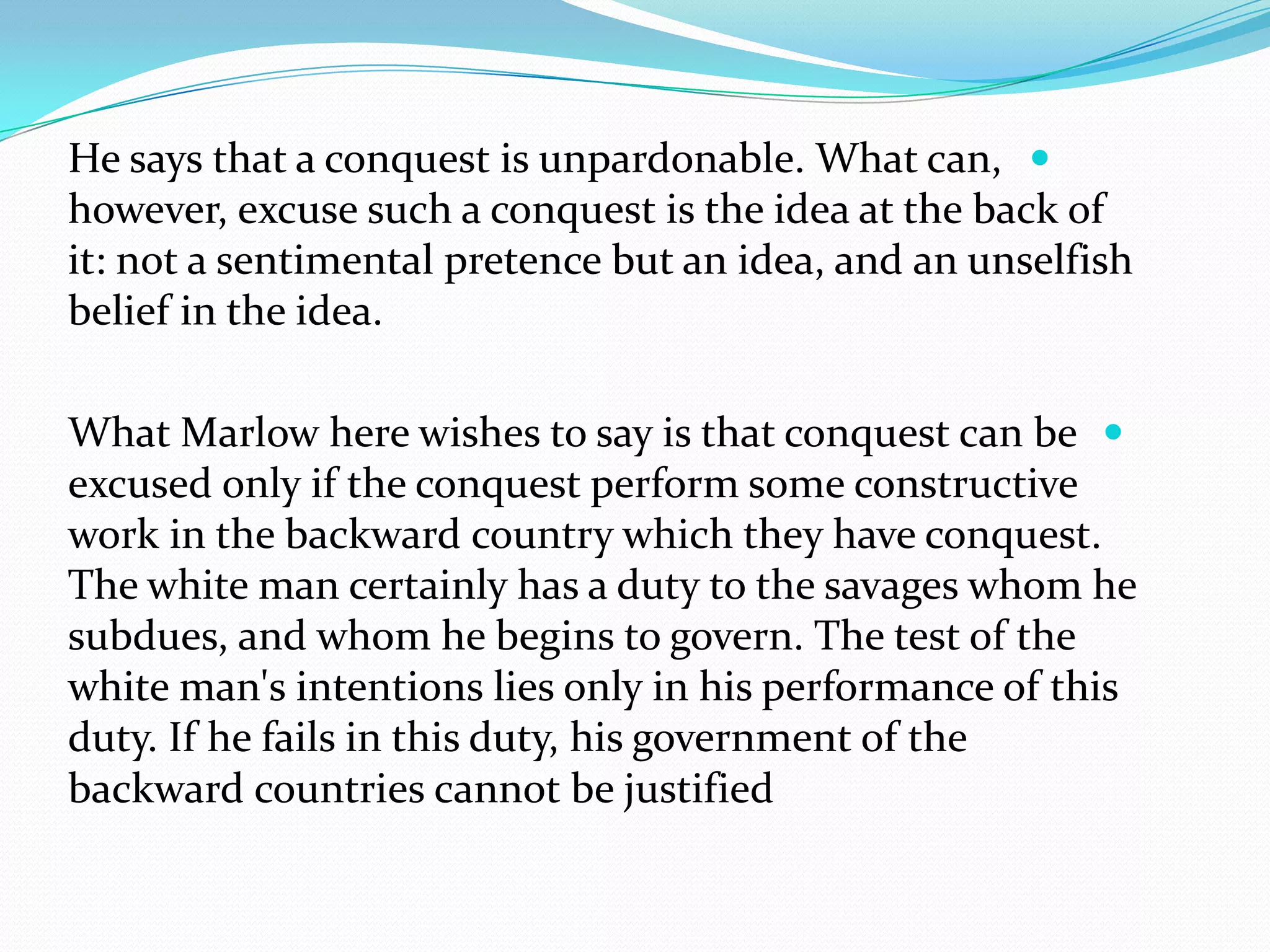 He says that a conquest is unpardonable. What can,
however, excuse such a conquest is the idea at the back of
it: not a sentimental pretence but an idea, and an unselfish
belief in the idea.
What Marlow here wishes to say is that conquest can be
excused only if the conquest perform some constructive
work in the backward country which they have conquest.
The white man certainly has a duty to the savages whom he
subdues, and whom he begins to govern. The test of the
white man's intentions lies only in his performance of this
duty. If he fails in this duty, his government of the
backward countries cannot be justified
 
