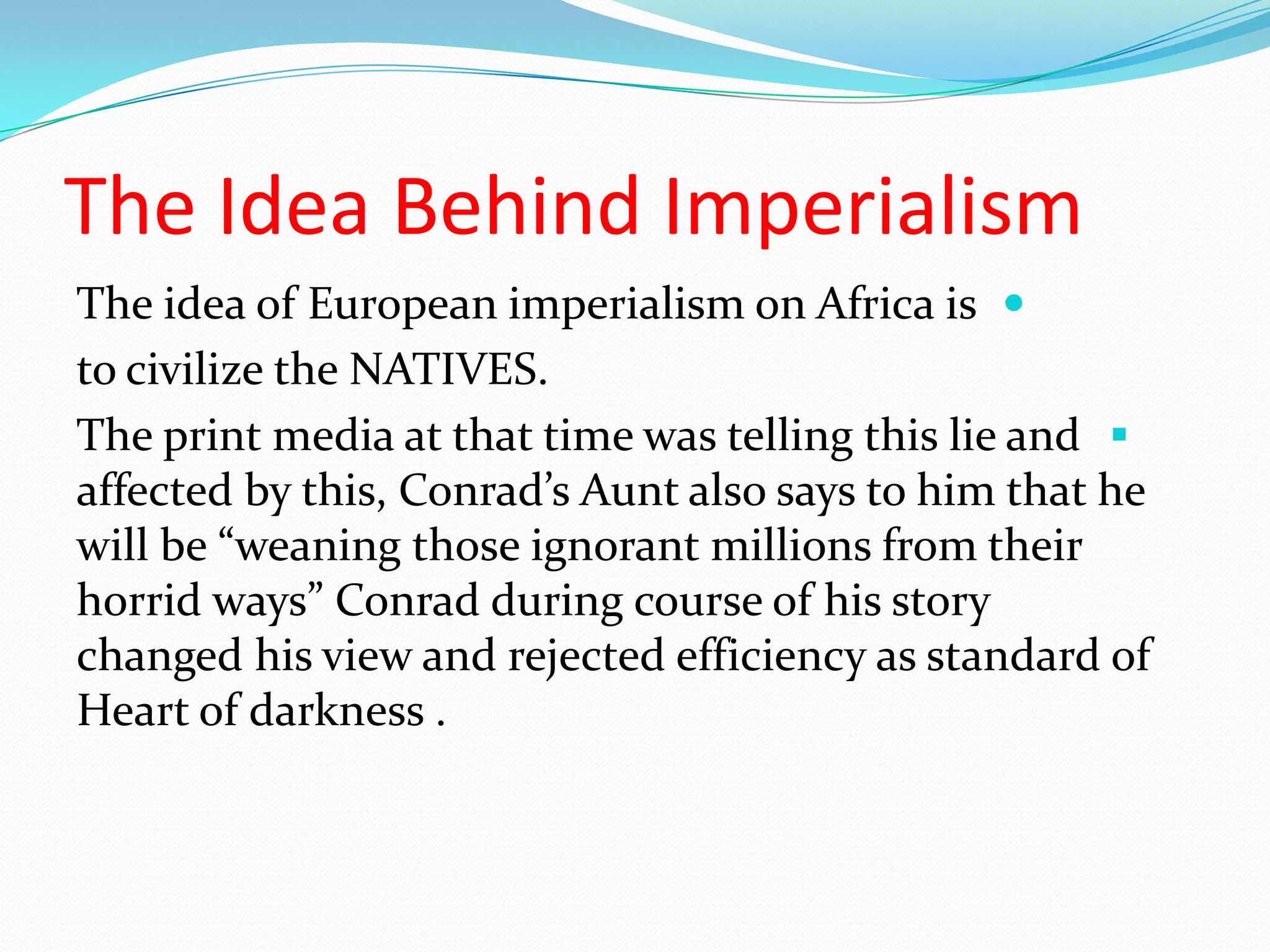 The Idea Behind Imperialism
The idea of European imperialism on Africa is
to civilize the NATIVES.
The print media at that time was telling this lie and
affected by this, Conrad’s Aunt also says to him that he
will be “weaning those ignorant millions from their
horrid ways” Conrad during course of his story
changed his view and rejected efficiency as standard of
Heart of darkness .
 