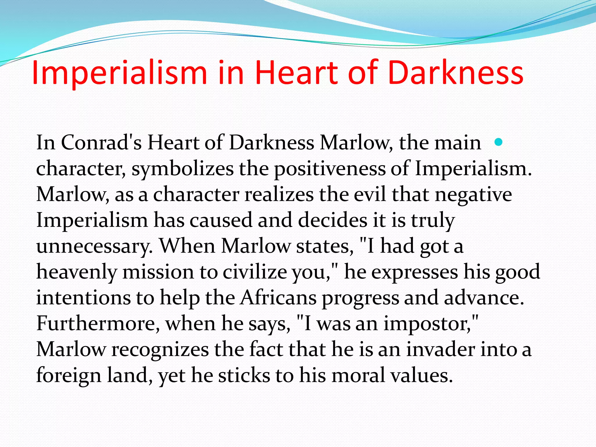 Imperialism in Heart of Darkness
In Conrad's Heart of Darkness Marlow, the main
character, symbolizes the positiveness of Imperialism.
Marlow, as a character realizes the evil that negative
Imperialism has caused and decides it is truly
unnecessary. When Marlow states, "I had got a
heavenly mission to civilize you," he expresses his good
intentions to help the Africans progress and advance.
Furthermore, when he says, "I was an impostor,"
Marlow recognizes the fact that he is an invader into a
foreign land, yet he sticks to his moral values.
 