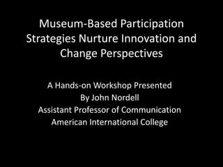 Museum-Based Participation
Strategies Nurture Innovation and
Change Perspectives
A Hands-on Workshop Presented
By John Nordell
Assistant Professor of Communication
American International College
 