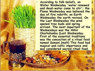 According to folk beliefs, on Water Wednesday 'water renewed and dead-water came to stir'; the Flame Wednesday was believed the day of fire rebirth; on Earth Wednesday the earth revived. On the Last Wednesday the wind opened tree buds and spring arrived. The most important of the Wednesdays was the Akhir Charhshanba (Last Wednesday.  First of the essential traditions was the concoction of a ritual food named Samani (malt) This food had magical and cultic importance and was considered sacred ritual food. 
