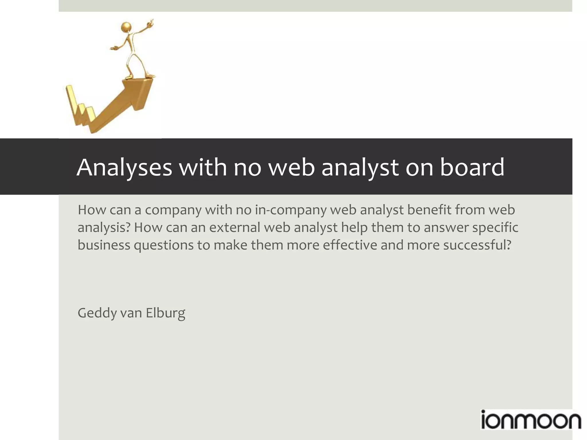Analyses with no web analyst on board
How can a company with no in-company web analyst benefit from web
analysis? How can an external web analyst help them to answer specific
business questions to make them more effective and more successful?



Geddy van Elburg
 