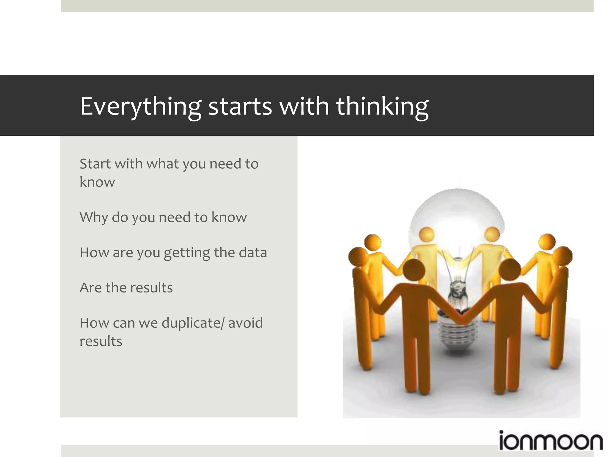 Everything starts with thinking
Start with what you need to
know

Why do you need to know

How are you getting the data

Are the results

How can we duplicate/ avoid
results
 