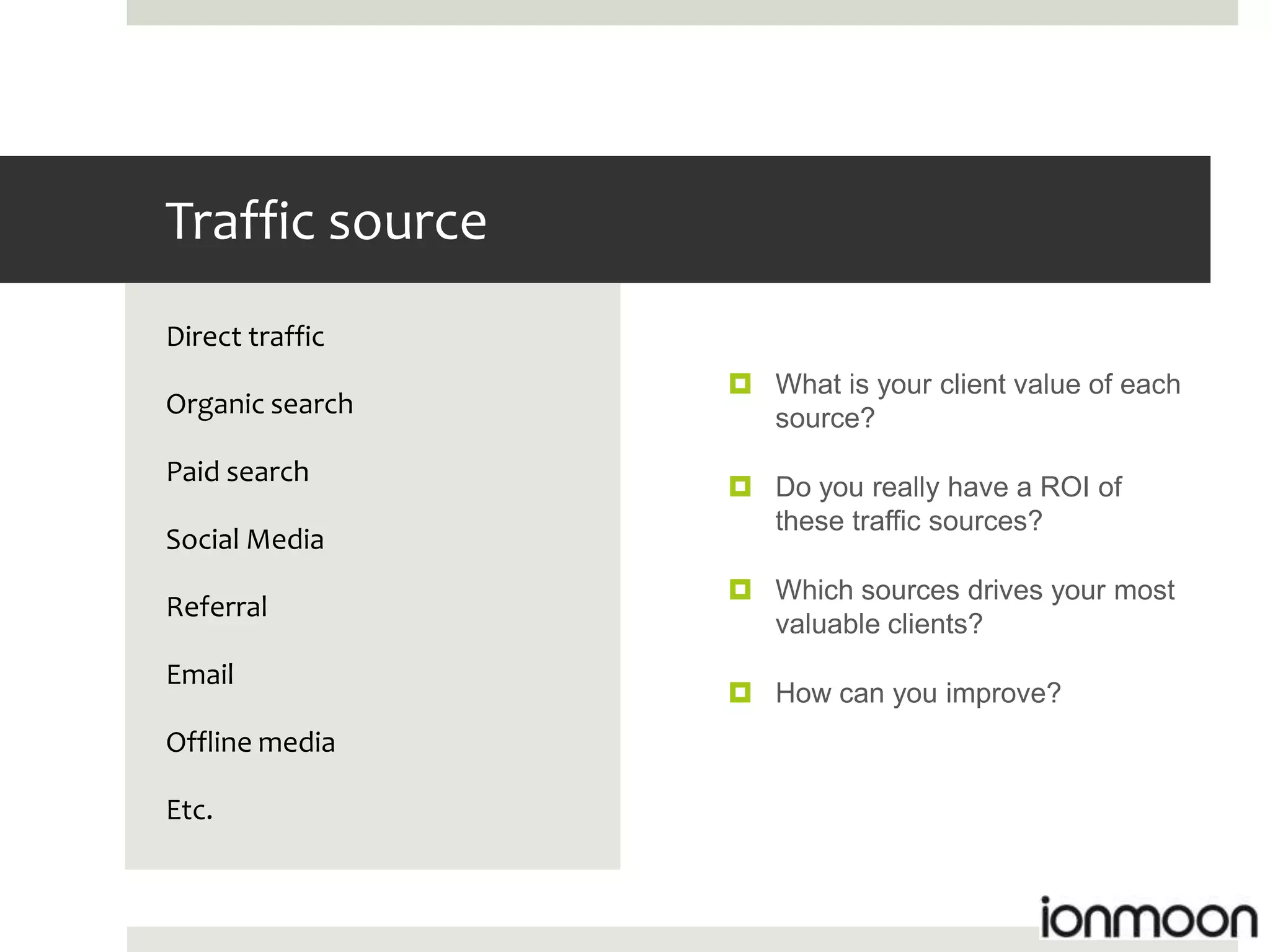 Traffic source
Direct traffic
                  What is your client value of each
Organic search     source?
Paid search
                  Do you really have a ROI of
                   these traffic sources?
Social Media
                  Which sources drives your most
Referral
                   valuable clients?
Email
                  How can you improve?
Offline media

Etc.
 
