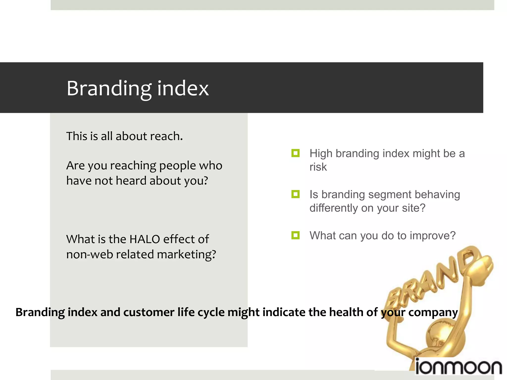 Branding index
         This is all about reach.
                                                  High branding index might be a
         Are you reaching people who               risk
         have not heard about you?
                                                  Is branding segment behaving
                                                   differently on your site?

         What is the HALO effect of               What can you do to improve?
         non-web related marketing?



Branding index and customer life cycle might indicate the health of your company
 