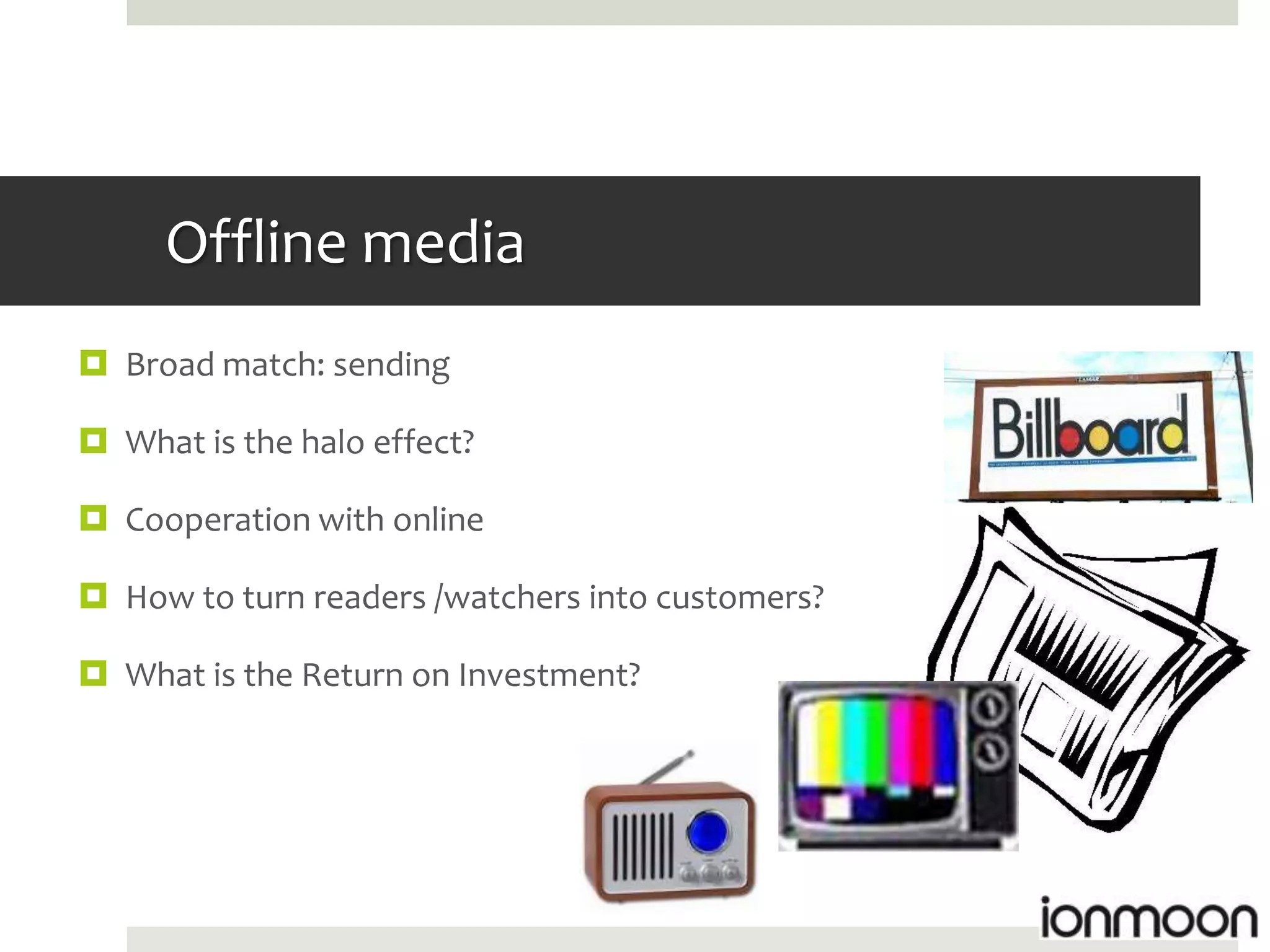 Offline media
 Broad match: sending

 What is the halo effect?

 Cooperation with online

 How to turn readers /watchers into customers?

 What is the Return on Investment?
 