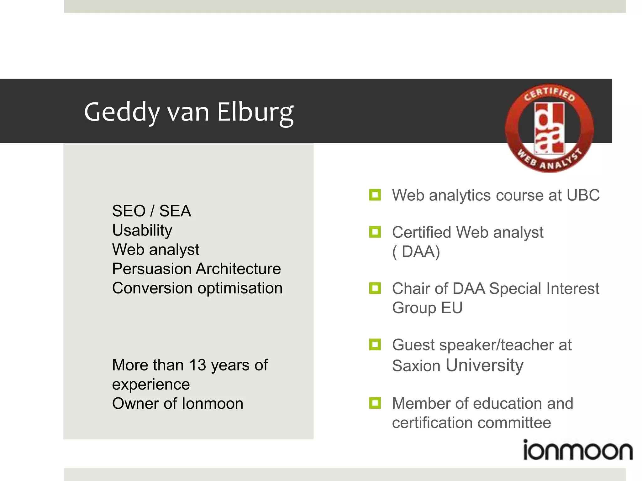 Geddy van Elburg

                             Web analytics course at UBC
  SEO / SEA
  Usability                  Certified Web analyst
  Web analyst                 ( DAA)
  Persuasion Architecture
  Conversion optimisation    Chair of DAA Special Interest
                              Group EU

                             Guest speaker/teacher at
  More than 13 years of       Saxion University
  experience
  Owner of Ionmoon           Member of education and
                              certification committee
 