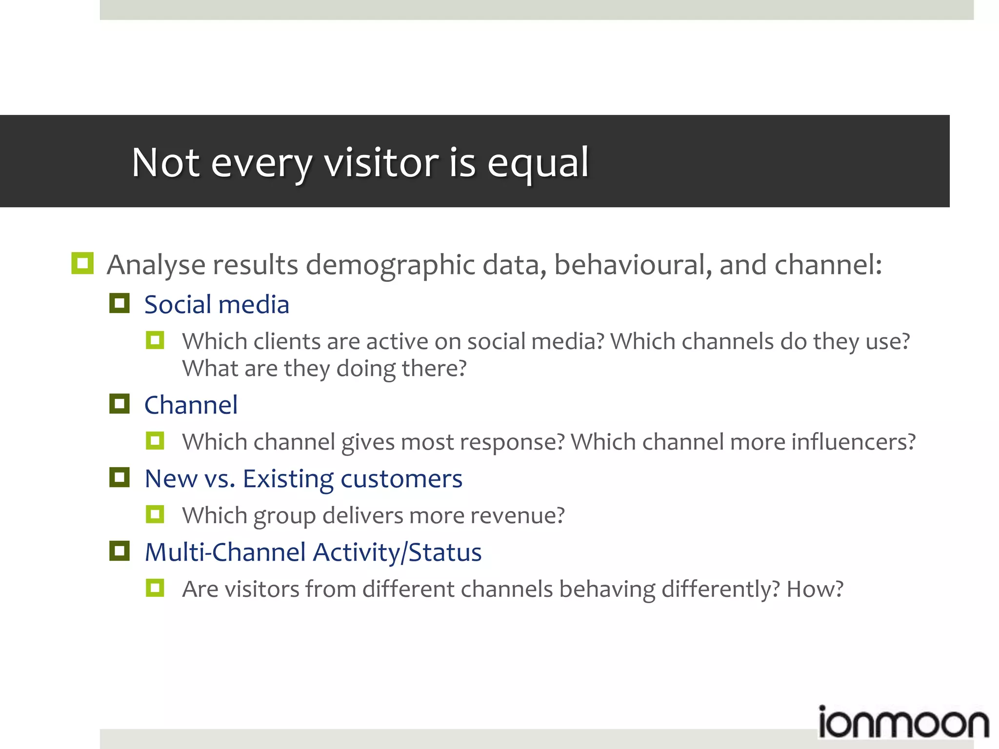 Not every visitor is equal

 Analyse results demographic data, behavioural, and channel:
   Social media
      Which clients are active on social media? Which channels do they use?
       What are they doing there?
   Channel
      Which channel gives most response? Which channel more influencers?
   New vs. Existing customers
      Which group delivers more revenue?
   Multi-Channel Activity/Status
      Are visitors from different channels behaving differently? How?
 