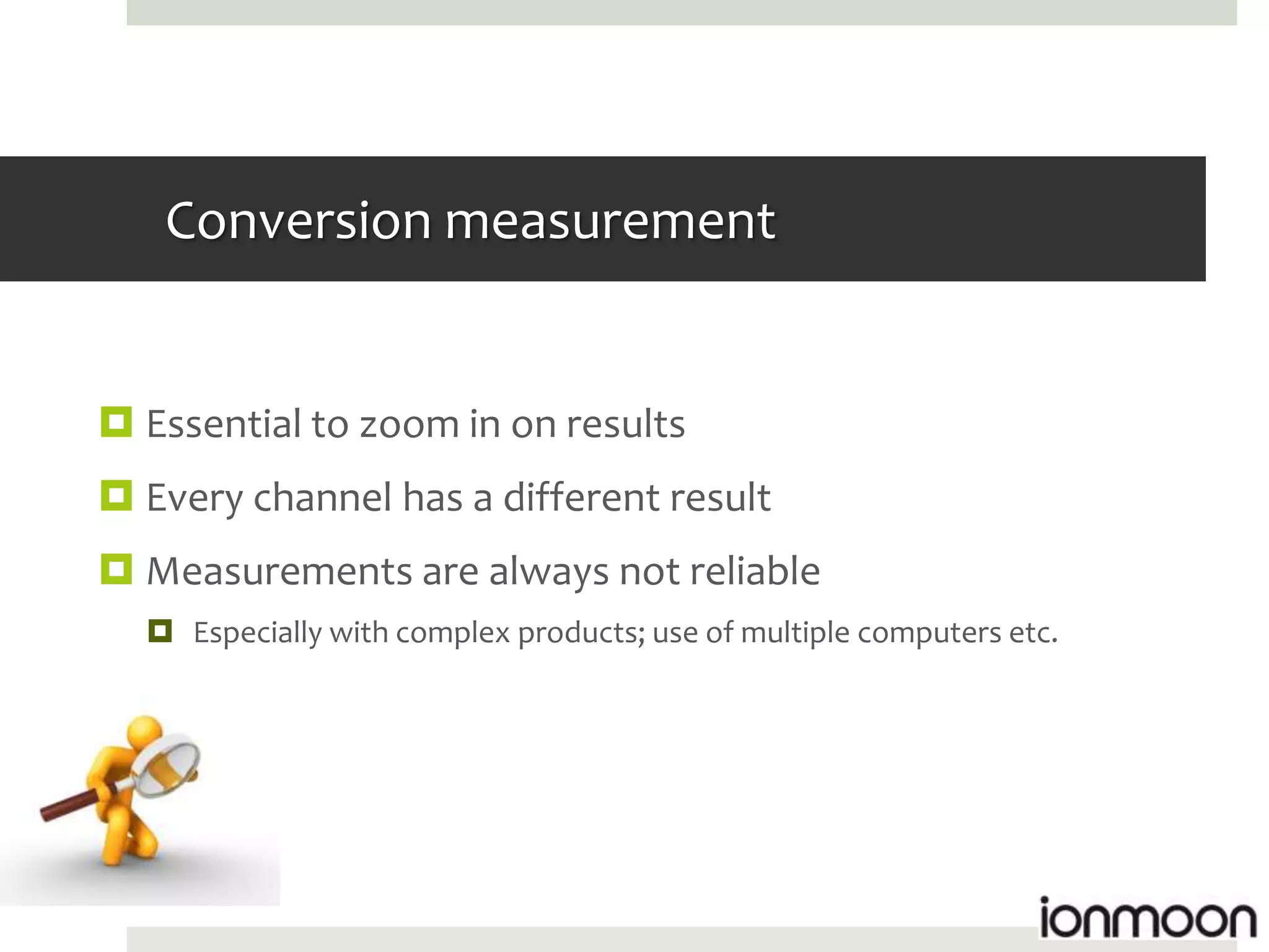 Conversion measurement


 Essential to zoom in on results
 Every channel has a different result
 Measurements are always not reliable
   Especially with complex products; use of multiple computers etc.
 