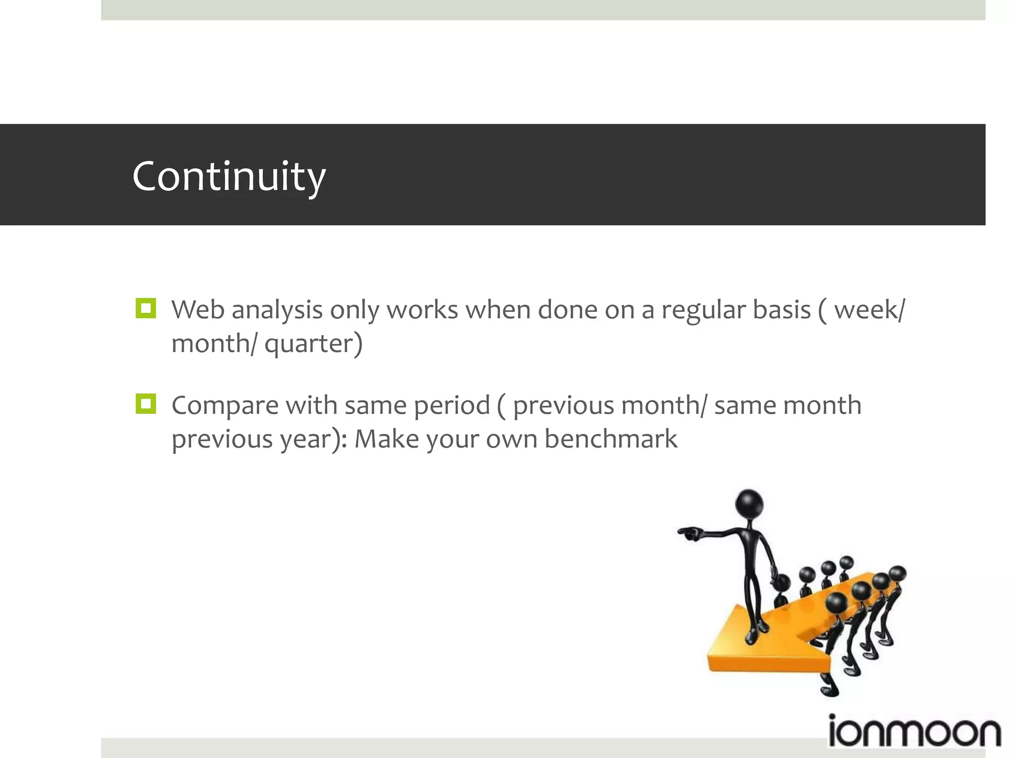 Continuity

 Web analysis only works when done on a regular basis ( week/
  month/ quarter)

 Compare with same period ( previous month/ same month
  previous year): Make your own benchmark
 
