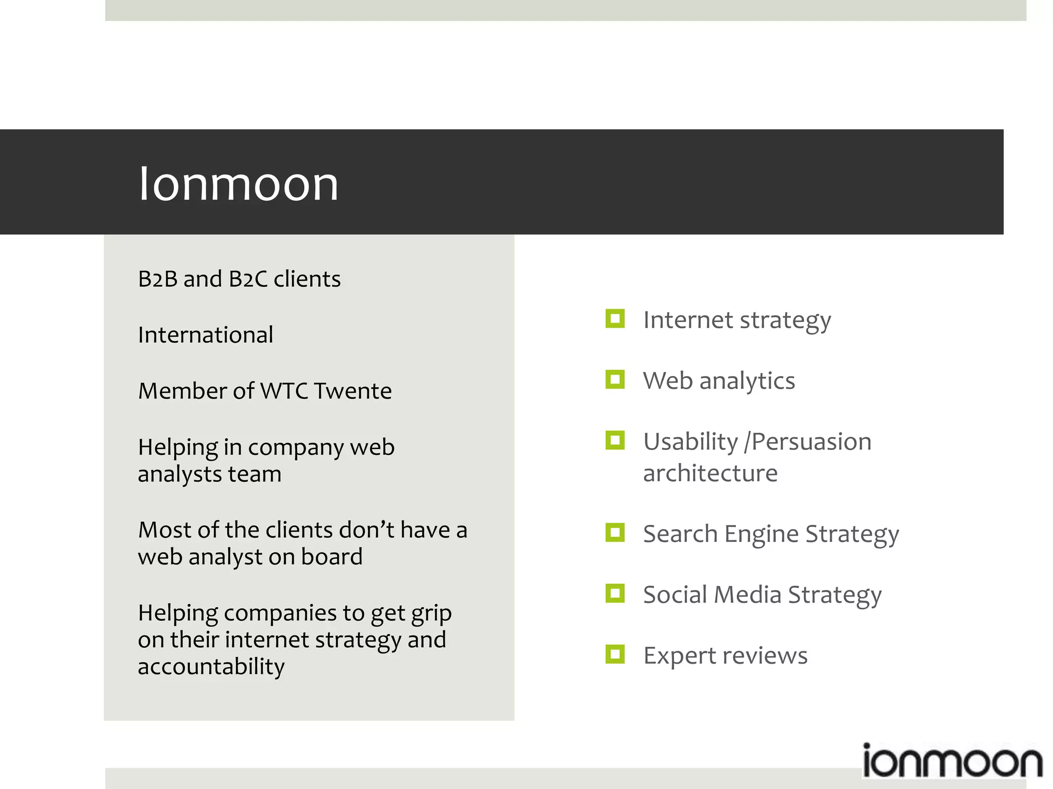 Ionmoon
B2B and B2C clients
                                    Internet strategy
International

Member of WTC Twente                Web analytics

Helping in company web              Usability /Persuasion
analysts team                        architecture

Most of the clients don’t have a    Search Engine Strategy
web analyst on board
                                    Social Media Strategy
Helping companies to get grip
on their internet strategy and
accountability                      Expert reviews
 