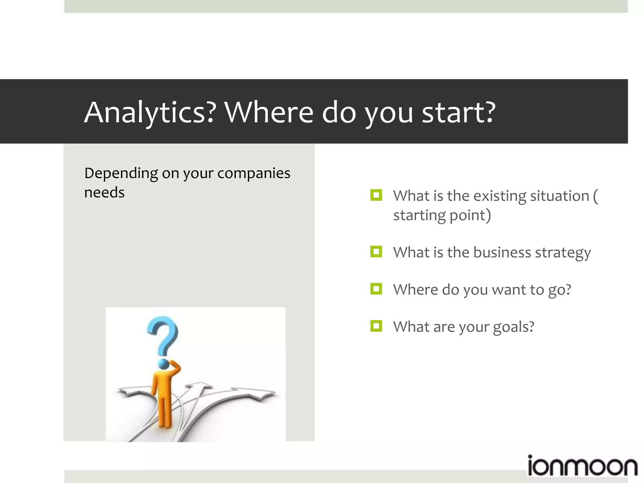 Analytics? Where do you start?
Depending on your companies
needs                          What is the existing situation (
                                starting point)

                               What is the business strategy

                               Where do you want to go?

                               What are your goals?
 